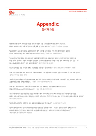 POP_ 설득의 심리학 오픈 워크샵 | 2018년 10월 22일(월)-23일(화) @서울 파크 하얏트호텔 | 워크샵 문의: hoh.kim@thelabh.com
INFLUENCE AT WORK  THE LAB h®
21
“한 발 뒤로 물러서서 프레임을 바꾸는 것으로 사람과 사람 사이의 많은 복잡한 문제가 해결되고,
해결의 실마리가 되는 것을 발견하는 방법을 배울 수 있어서 뿌듯했다” - 이창수 CTO, Ablar Company
“일상생활에서 모르게 사용하고 있었던 설득의 법칙 6가지를 구체적으로 여러 예와 함께 배울 수 있었다.
앞으로 일하면서 여러 가지 상황에 적용할 수 있을 것 같다” - 김일수 부장, 한국화이자 제약
“수 십 년간 병원에 몸담고 있으며 유사한 상황들을 겪어오면서도 해결방법에 대해선 그저 진실한 맘과 경험만으로
하는 것이로 생각하고 그렇게 해오면서 참 힘들게 살아왔다 생각합니다…이번 교육을 통해 과학이라는 말이 실감 나며
다시 해보고자 하는 동기가 되어 설레며 갑니다” - 장신옥 간호부장, 울산병원
“자신의 문제점을 찾을 수 있게 해주고 해결방법을 고민할 수 있게 해줬다” - 김우준 원장, 365mc 비만클리닉 대전점
“다른 사람과의 문제에 대해 해결보다는 미룸을 택해왔던 나에게 짐을 덜고 설득의 방향으로 전환할 수 있는 힘을 주었다.”
- 김재홍 사무국장, 성분도 복지관
“설득의 원칙이 적용되었던 실제 사례 공유를 통해 쉬운 이해가 가능했다. 전후 맥락을 만들어내기 위한 Before의 중요성 등
심플하지만 강력한 원칙을 깨달았다.” - 이중대 수석부사장, 웨버쉔드윅코리
“다른 여타 세미나와 달리, 실제로 배운 내용을 바로 직장 생활이나, 일상생활에서 활용할 수 있는
정말 프랙티컬(practical)한 세미나였습니다.” - 김 순 부장, 엘스비어 코리아
“커뮤니케이션이 가장 중요한 PR을 7년간 해오면서 내가 의식적 혹은 무의식적으로 해온 커뮤니케이션의 원리들을
새롭게 깨닫고 되짚어보고, 다시 적용해보는 유익한 시간이었다. 전문 PR인으로서 다시 한 번 성장하는데 밑거름이 될 것 같다”
- 조국희 팀장, PR GATE
“들으면서 즉시 업무에 적용할 수 있는 일들이 떠올랐습니다! 감사합니다” - 노희정 팀장, PR GATE
“중력의 법칙을 모르고 날고자 하면 위험하지만, 이 법칙을 잘 알면 우주로 나아갈 수 있듯이 설득의 법칙을 모르고
사회생활을 하는 것은 얼마나 무모한지요. 사회생활의 중력 법칙인 설득의 법칙, 꼭 알고 적용하겠습니다”
- 최종태 전무, 한국 젠자임 의학사업부(前)
Appendix:
참석자 소감
 