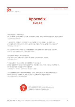 POP_ 설득의 심리학 오픈 워크샵 | 2018년 10월 22일(월)-23일(화) @서울 파크 하얏트호텔 | 워크샵 문의: hoh.kim@thelabh.com
INFLUENCE AT WORK  THE LAB h®
22
“생각을 많이 한다고 변하지 않습니다.
나와 타인을 위해 긍정적인 변화가 필요할 때, 당장 무엇부터 시작해야 하는지, 행동(action)으로 이끄는 워크샵이었습니다.”
- 신민정 부이사장, 국제엠네스티
“1. 상식의 전략화. 직장을 넘어 모든 인간관계에 필요한 설득을 체계적으로 경험할 수 있는 유일한 기회.
2. 모든 일은 사람이 하고, 홀로가 아니라 함께 합니다. 관계를 연결하는 핵심기술, 설득을 배우는 기회입니다.”
- 주준형 연설비서관, 서울시
“설득의 심리학 워크샵에서 그동안 내가 소통했던 방법들이 굉장히 잘못된 것들이 많았다는 것을 알게 되었고
여기서 배운 방법을 잘 활용하고 싶다.” - 홍명숙 부장, 보령제약
“세상의 중심은 ‘내(ego)’가 아닌 ‘우리(we)’이다.
여기에 ‘You’가 있다는 것을 기억하고 ‘You’와 ‘we’를 위해 설득의 원칙은 매우 중요하다.”
- 백은아 팀장, 보령제약
“주어지는 상황마다 적용시킬 수 있는 답안지를 얻은것 같아 감사드립니다.
상대방은 절대 변화되지 않으니 내가 먼저 알고 움직이는 것이 그를 움직이는 키가 될 수 있다는 것을 배워갑니다.
그러려면 그의 시선과 같은 곳을 바라봐야 하겠지요!!”
- 이경혜 완숙 수녀, 올리베따노 성 베네딕토 수녀회(성분도 치과병원)
“그동안 실생활에서 다양하게 설득의 6원칙을 활용할 수 있는 사례들이 많다는 것을 새삼스럽게 깨달았습니다.
원칙들에 그치지 않고 이제 배운 것들 바로 ‘적용’할 수 있는 실제 실용적인 워크샵이었습니다.”
- 박은하 대표이사, 동작구 어르신행복주식회사
POP_설득의 심리학 문의: hoh.kim@thelabh.com
더랩에이치 공식 페이지: THELABh.com
Appendix:
참석자 소감
 