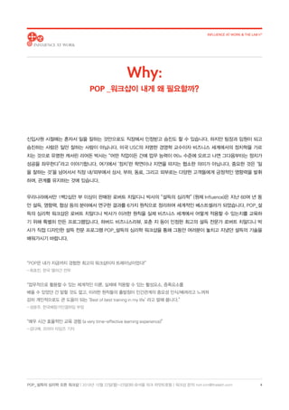 POP_ 설득의 심리학 오픈 워크샵 | 2018년 10월 22일(월)-23일(화) @서울 파크 하얏트호텔 | 워크샵 문의: hoh.kim@thelabh.com
INFLUENCE AT WORK  THE LAB h®
4
신입사원 시절에는 혼자서 일을 잘하는 것만으로도 직장에서 인정받고 승진도 할 수 있습니다. 하지만 팀장과 임원이 되고
승진하는 사람은 일만 잘하는 사람이 아닙니다. 미국 USC의 저명한 경영학 교수이자 비즈니스 세계에서의 정치학을 가르
치는 것으로 유명한 캐서린 리어돈 박사는 “어떤 직업이든 간에 업무 능력이 어느 수준에 오르고 나면 그다음부터는 정치가
성공을 좌우한다”라고 이야기합니다. 여기에서 ‘정치’란 학연이나 지연을 따지는 협소한 의미가 아닙니다. 중요한 것은 ‘일
을 잘하는 것’을 넘어서서 직장 내/외부에서 상사, 부하, 동료, 그리고 외부로는 다양한 고객들에게 긍정적인 영향력을 발휘
하며, 관계를 유지하는 것에 있습니다.
우리나라에서만 1백2십만 부 이상이 판매된 로버트 치알디니 박사의 “설득의 심리학” (원제 Influence)은 지난 60여 년 동
안 설득, 영향력, 협상 등의 분야에서 연구한 결과를 6가지 원칙으로 정리하여 세계적인 베스트셀러가 되었습니다. POP_설
득의 심리학 워크샵은 로버트 치알디니 박사가 이러한 원칙을 실제 비즈니스 세계에서 어떻게 적용할 수 있는지를 교육하
기 위해 특별히 만든 프로그램입니다. 하버드 비즈니스리뷰, 포춘 지 등이 인정한 최고의 설득 전문가 로버트 치알디니 박
사가 직접 디자인한 설득 전문 프로그램 POP_설득의 심리학 워크샵을 통해 그동안 여러분이 놓치고 지냈던 설득의 기술을
배워가시기 바랍니다.
“POP은 내가 지금까지 경험한 최고의 워크샵이자 트레이닝이었다!”
- 최호진, 한국 앨러간 전무
“업무적으로 활용할 수 있는 체계적인 이론, 실제에 적용할 수 있는 활성요소, 증폭요소를
배울 수 있었던 건 말할 것도 없고, 이러한 원칙들의 출발점이 인간관계의 중요성 인식/배려라고 느껴져
감히 개인적으로도 큰 도움이 되는 ‘Best of best training in my life’ 라고 말해 봅니다.”
- 성윤주, 한국베링거인겔하임 부장
“매우 시간 효율적인 교육 경험 (a very time-effective learning experience)”
- 김다예, 코리아 타임즈 기자
Why:
POP _워크샵이 내게 왜 필요할까?
 
