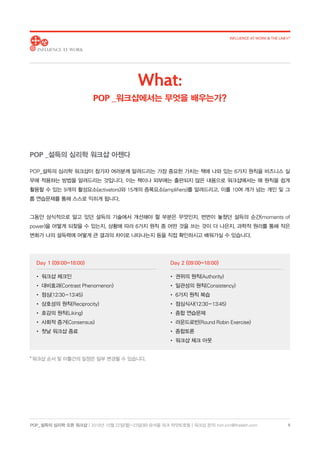 POP_ 설득의 심리학 오픈 워크샵 | 2018년 10월 22일(월)-23일(화) @서울 파크 하얏트호텔 | 워크샵 문의: hoh.kim@thelabh.com
INFLUENCE AT WORK  THE LAB h®
5
POP_설득의 심리학 워크샵이 참가자 여러분께 알려드리는 가장 중요한 가치는 책에 나와 있는 6가지 원칙을 비즈니스 실
무에 적용하는 방법을 알려드리는 것입니다. 이는 책이나 외부에는 출판되지 않은 내용으로 워크샵에서는 매 원칙을 쉽게
활용할 수 있는 9개의 활성요소(activators)와 15개의 증폭요소(amplifiers)를 알려드리고, 이를 10여 개가 넘는 개인 및 그
룹 연습문제를 통해 스스로 익히게 됩니다.
그동안 상식적으로 알고 있던 설득의 기술에서 개선해야 할 부분은 무엇인지, 번번이 놓쳤던 설득의 순간(moments of
power)을 어떻게 되찾을 수 있는지, 상황에 따라 6가지 원칙 중 어떤 것을 쓰는 것이 더 나은지, 과학적 원리를 통해 작은
변화가 나의 설득력에 어떻게 큰 결과의 차이로 나타나는지 등을 직접 확인하시고 배워가실 수 있습니다.
* 워크샵 순서 및 이틀간의 일정은 일부 변경될 수 있습니다.
Day 1 (09:00-18:00)
• 워크샵 체크인
• 대비효과(Contrast Phenomenon)
• 점심(12:30 - 13:45)
• 상호성의 원칙(Reciprocity)
• 호감의 원칙(Liking)
• 사회적 증거(Consensus)
• 첫날 워크샵 종료
Day 2 (09:00-18:00)
• 권위의 원칙(Authority)
• 일관성의 원칙(Consistency)
• 6가지 원칙 복습
• 점심식사(12:30 - 13:45)
• 종합 연습문제
• 라운드로빈(Round Robin Exercise)
• 종합토론
• 워크샵 체크 아웃
What:
POP _워크샵에서는 무엇을 배우는가?
POP _설득의 심리학 워크샵 아젠다
 