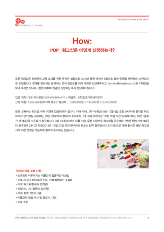 POP_ 설득의 심리학 오픈 워크샵 | 2018년 10월 22일(월)-23일(화) @서울 파크 하얏트호텔 | 워크샵 문의: hoh.kim@thelabh.com
INFLUENCE AT WORK  THE LAB h®
8
오픈 워크샵은 최대한의 교육 효과를 위한 투자와 실험으로 2018년 동안 매차수 6명으로 참여 인원을 제한하며, 선착순으
로 모집합니다. 참여를 원하시는 분께서는 먼저 신청료를 아래 계좌로 입금해주시고, hoh.kim@thelabh.com으로 이메일을
보내 주시면 됩니다. (정원 이후에 입금된 신청료는 즉시 반납해드립니다)
입금 계좌: KEB 하나은행 630-005669-471 / 예금주 _ (주)김호더래버러토리
신청 비용: 1,950,000원(부가세 별도) *총금액 _ 1,950,000원 + 195,000원 = 2,145,000원
모든 교육비는 워크샵 시작 이전에 입금되어야 합니다. 이에 따라, 2주 이내(2018년 10월 8일 오전 9시부터) 참석을 취소
하거나 연기하실 경우에는 30만 원(부가세 별도)의 수수료가, 1주 이내 (2018년 10월 15일 오전 9시부터)에는 50만 원(부
가 세 별도)의 수수료가 청구됩니다. 3일 이내(2018년 10월 19일 오전 9시부터) 취소하실 경우에는 1백만 원(부가세 별도)
이 청구되며 24시간 이내(2018년 10월 21일 오전 9시부터) 취소는 전액 청구됩니다. 단 타인으로 대체 참석은 해당 워크샵
시작 이전 언제든 가능하며 별도의 수수료는 없습니다.
How:
POP _워크샵은 어떻게 신청하는가?
워크샵 비용 포함 사항:
•소규모로 이루어지는 이틀간의 집중적인 워크샵
•수료 시 미국 IAW에서 인증, 직접 발행하는 수료증
•POP 워크북(한국어 번역본)
•치알디니 저 설득의 심리학
•POP 포켓 가이드 2종
•이틀간의 점심 식사 및 음료수, 다과
•무료 주차
 