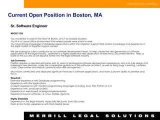 Current Open Position in Boston, MA Sr. Software Engineer ABOUT YOU   You would like to work in the heart of Boston, at a T accessible location. You fit in a casual office environment that where people wear shorts to work. You have strong knowledge of database applications within the Litigation Support field and/or knowledge and experience in the legal market or litigation support vendor. We are looking for a key contributor for our software development team, to help create the next generation of software applications for the legal industry.  Lextranet is a highly respected web application for Electronic Document Review.  Help us build on this success as we expand further into the legal software industry.   Job Summary: Position requires a talented self-starter with 5+ years of professional software development experience, who can fully design and implement new features, under the cooperative guidance of the software architect, as well as fixing bugs in existing, complex code. Clear written and verbal communication skills are essential.     Must have contributed and deployed significant features in software applications, and have a proven ability to prioritize and focus.   Required : Extensive experience with Database programming Experience with We Applications In-depth experience with modern programming languages including Java, Perl, Python or C++ Experience with JavaScript (AJAX) Experience in web-based UI design/implementation Experience Source software, i.e. Linux, MySQL, Apache Highly Desirable Experience in the legal Industry, especially Electronic Data Discovery. Flash Action Script, experience with Flash Media Server 