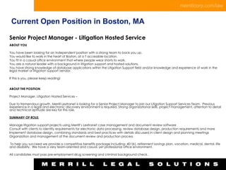 Current Open Position in Boston, MA Senior Project Manager - Litigation Hosted Service ABOUT YOU   You have been looking for an independent position with a strong team to back you up. You would like to work in the heart of Boston, at a T accessible location. You fit in a casual office environment that where people wear shorts to work. You are a natural leader with a background in litigation support and hosted solutions. You have strong knowledge of database applications within the Litigation Support field and/or knowledge and experience of work in the legal market or litigation support vendor.   If this is you, please keep reading!   ABOUT THE POSITION   Project Manager, Litigation Hosted Services –   Due to tremendous growth, Merrill Lextranet is looking for a Senior Project Manager to join our Litigation Support Services Team.  Previous experience in a legal and electronic discovery environment is required. Strong organizational skills, project management, attention to detail and technical aptitude are key for this role.   SUMMARY OF ROLE:   Manage litigation support projects using Merrill’s Lextranet case management and document review software  Consult with clients to identify requirements for electronic data processing, review database design, production requirements and more  Implement database design, combining standards and best practices with details discussed in client design and planning meetings  Organization and management of the document review and production process     To help you succeed we provide a competitive benefits package including: 401(k), retirement savings plan, vacation, medical, dental, life and disability.  We have a very team-oriented and casual, yet professional office environment.     All candidates must pass pre-employment drug screening and criminal background check.   