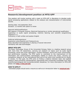 Research/development position at MTG-UPF
This position will involve working with a team at MTG-UPF in Barcelona to develop audio
signal processing applications related to the analysis and characterization of instrumental
sounds.
Starting date: mid september 2014
Duration: 12 months with option to renew
Required skills/qualifications: 
MSc degree in Computer Science, Electrical Engineering or similar educational qualification
Experience in audio signal processing, machine learning and scientific programming
(Python/C++)
Proficiency in both written and spoken English
 
Preferred skills/experience: 
Experience using Essentia and Freesound.org
Music education and experience in playing a musical instrument
Familiarity with web technologies 
ABOUT MTG-UPF:
The Music Technology Group of the Universitat Pompeu Fabra is a leading research group
with more than 40 researchers, carrying out research on topics such as audio signal
processing, sound and music description, musical interfaces, sound and music communities,
and performance modeling. The MTG wants to contribute to the improvement of the
information and communication technologies related to sound and music, carrying out
competitive research at the international level and at the same time transferring its results
to society. To that goal, the MTG aims at finding a balance between basic and applied
research while promoting interdisciplinary approaches that incorporate knowledge from both
scientific/technological and humanistic/artistic disciplines. For more information on MTG-UPF
please visit http://mtg.upf.edu
  
HOW TO APPLY?
 Interested people should send a resume as well as an introduction letter to mtg@upf.edu
 