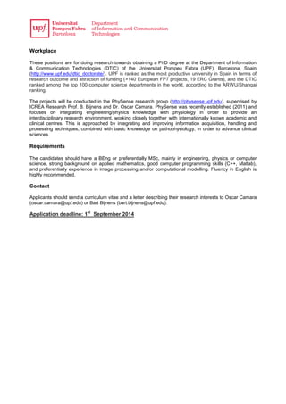Workplace
These positions are for doing research towards obtaining a PhD degree at the Department of Information
& Communication Technologies (DTIC) of the Universitat Pompeu Fabra (UPF), Barcelona, Spain
(http://www.upf.edu/dtic_doctorate/). UPF is ranked as the most productive university in Spain in terms of
research outcome and attraction of funding (>140 European FP7 projects, 19 ERC Grants), and the DTIC
ranked among the top 100 computer science departments in the world, according to the ARWU/Shangai
ranking.
The projects will be conducted in the PhySense research group (http://physense.upf.edu), supervised by
ICREA Research Prof. B. Bijnens and Dr. Oscar Camara. PhySense was recently established (2011) and
focuses on integrating engineering/physics knowledge with physiology in order to provide an
interdisciplinary research environment, working closely together with internationally known academic and
clinical centres. This is approached by integrating and improving information acquisition, handling and
processing techniques, combined with basic knowledge on pathophysiology, in order to advance clinical
sciences.
Requirements
The candidates should have a BEng or preferentially MSc, mainly in engineering, physics or computer
science, strong background on applied mathematics, good computer programming skills (C++, Matlab),
and preferentially experience in image processing and/or computational modelling. Fluency in English is
highly recommended.
Contact
Applicants should send a curriculum vitae and a letter describing their research interests to Oscar Camara
(oscar.camara@upf.edu) or Bart Bijnens (bart.bijnens@upf.edu).
Application deadline: 1st
September 2014
 