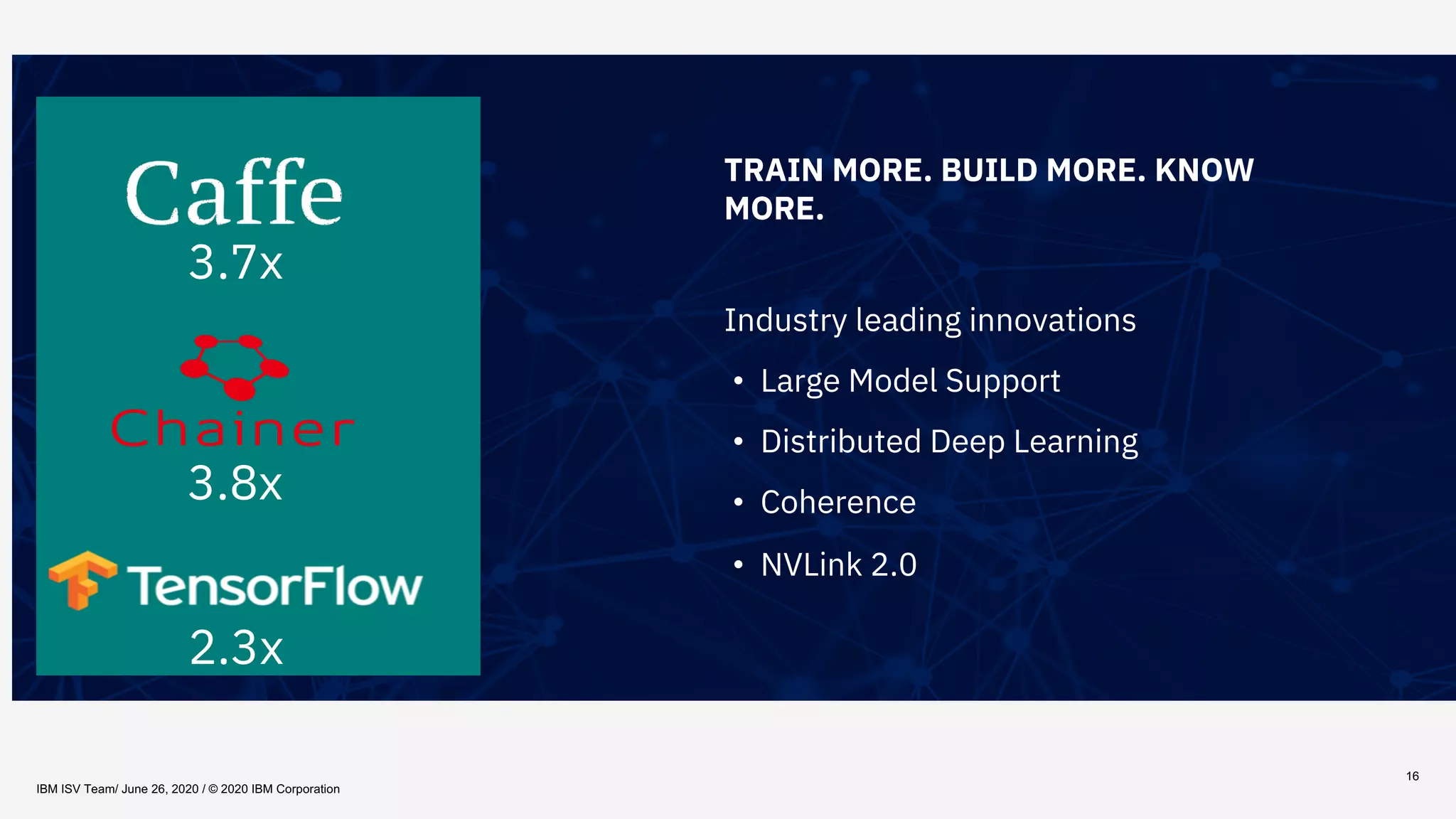 16
TRAIN MORE. BUILD MORE. KNOW
MORE.
Industry leading innovations
• Large Model Support
• Distributed Deep Learning
• Coherence
• NVLink 2.0
3.7x
2.3x
3.8x
IBM ISV Team/ June 26, 2020 / © 2020 IBM Corporation
 