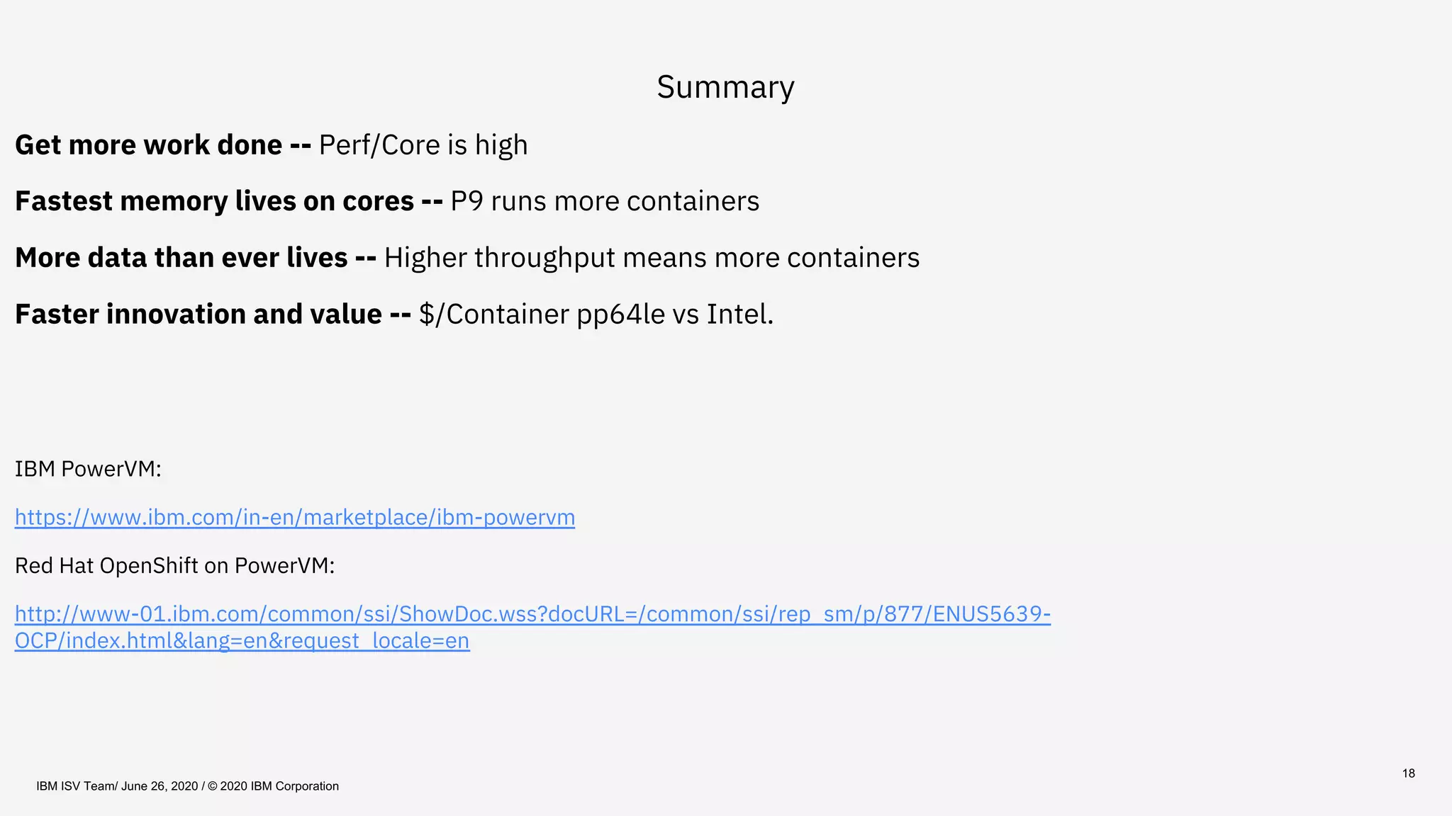 18
Summary
Get more work done -- Perf/Core is high
Fastest memory lives on cores -- P9 runs more containers
More data than ever lives -- Higher throughput means more containers
Faster innovation and value -- $/Container pp64le vs Intel.
IBM PowerVM:
https://www.ibm.com/in-en/marketplace/ibm-powervm
Red Hat OpenShift on PowerVM:
http://www-01.ibm.com/common/ssi/ShowDoc.wss?docURL=/common/ssi/rep_sm/p/877/ENUS5639-
OCP/index.html&lang=en&request_locale=en
IBM ISV Team/ June 26, 2020 / © 2020 IBM Corporation
 