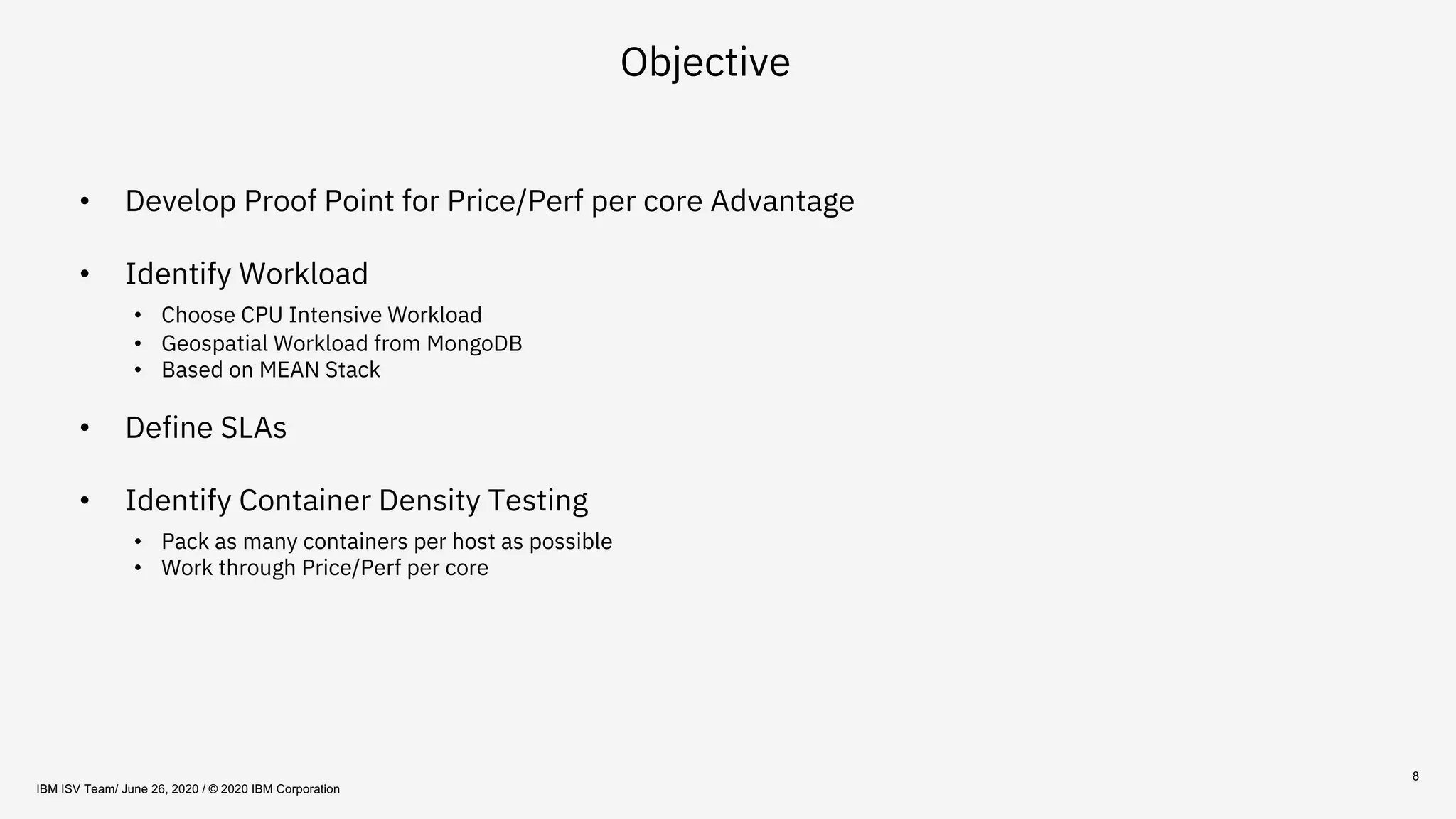 8
Objective
• Develop Proof Point for Price/Perf per core Advantage
• Identify Workload
• Choose CPU Intensive Workload
• Geospatial Workload from MongoDB
• Based on MEAN Stack
• Define SLAs
• Identify Container Density Testing
• Pack as many containers per host as possible
• Work through Price/Perf per core
IBM ISV Team/ June 26, 2020 / © 2020 IBM Corporation
 