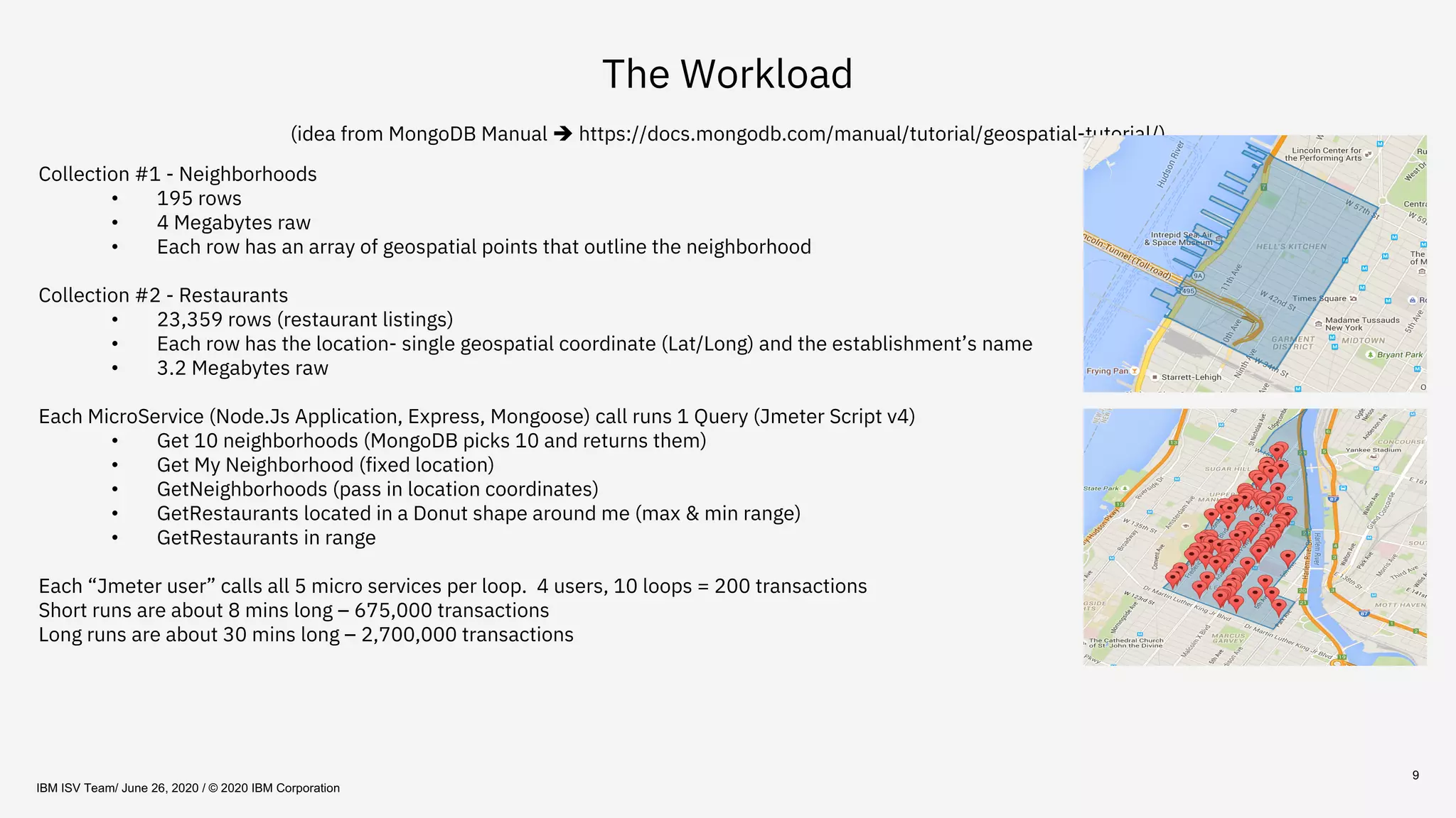 9
The Workload
(idea from MongoDB Manual è https://docs.mongodb.com/manual/tutorial/geospatial-tutorial/)
Collection #1 - Neighborhoods
• 195 rows
• 4 Megabytes raw
• Each row has an array of geospatial points that outline the neighborhood
Collection #2 - Restaurants
• 23,359 rows (restaurant listings)
• Each row has the location- single geospatial coordinate (Lat/Long) and the establishment’s name
• 3.2 Megabytes raw
Each MicroService (Node.Js Application, Express, Mongoose) call runs 1 Query (Jmeter Script v4)
• Get 10 neighborhoods (MongoDB picks 10 and returns them)
• Get My Neighborhood (fixed location)
• GetNeighborhoods (pass in location coordinates)
• GetRestaurants located in a Donut shape around me (max & min range)
• GetRestaurants in range
Each “Jmeter user” calls all 5 micro services per loop. 4 users, 10 loops = 200 transactions
Short runs are about 8 mins long – 675,000 transactions
Long runs are about 30 mins long – 2,700,000 transactions
IBM ISV Team/ June 26, 2020 / © 2020 IBM Corporation
 