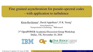 Fine grained asynchronism for pseudo-spectral codes
- with application to turbulence
Kiran Ravikumar1
, David Appelhans2
, P. K. Yeung1
kiran.r@gatech.edu
1Georgia Institute of Technology, 2IBM research
3rd
OpenPOWER Academia Discussion Group Workshop
Dallas, TX; November 10, 2018
K. Ravikumar, D. Appelhans, P. K. Yeung (GT, IBM) Fine grained asynchronism for pseudo-spectral codes November 10, 2018 1 / 23
 