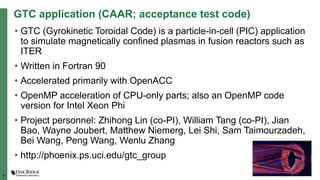 15
GTC application (CAAR; acceptance test code)
• GTC (Gyrokinetic Toroidal Code) is a particle-in-cell (PIC) application
to simulate magnetically confined plasmas in fusion reactors such as
ITER
• Written in Fortran 90
• Accelerated primarily with OpenACC
• OpenMP acceleration of CPU-only parts; also an OpenMP code
version for Intel Xeon Phi
• Project personnel: Zhihong Lin (co-PI), William Tang (co-PI), Jian
Bao, Wayne Joubert, Matthew Niemerg, Lei Shi, Sam Taimourzadeh,
Bei Wang, Peng Wang, Wenlu Zhang
• http://phoenix.ps.uci.edu/gtc_group
 