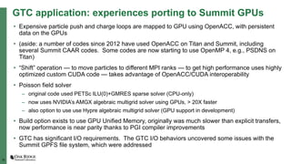 16
GTC application: experiences porting to Summit GPUs
• Expensive particle push and charge loops are mapped to GPU using OpenACC, with persistent
data on the GPUs
• (aside: a number of codes since 2012 have used OpenACC on Titan and Summit, including
several Summit CAAR codes. Some codes are now starting to use OpenMP 4, e.g., PSDNS on
Titan)
• “Shift” operation — to move particles to different MPI ranks — to get high performance uses highly
optimized custom CUDA code — takes advantage of OpenACC/CUDA interoperability
• Poisson field solver
– original code used PETSc ILU(0)+GMRES sparse solver (CPU-only)
– now uses NVIDIA’s AMGX algebraic multigrid solver using GPUs, > 20X faster
– also option to use use Hypre algebraic multigrid solver (GPU support in development)
• Build option exists to use GPU Unified Memory, originally was much slower than explicit transfers,
now performance is near parity thanks to PGI compiler improvements
• GTC has significant I/O requirements. The GTC I/O behaviors uncovered some issues with the
Summit GPFS file system, which were addressed
 