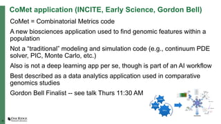 18
CoMet application (INCITE, Early Science, Gordon Bell)
CoMet = Combinatorial Metrics code
A new biosciences application used to find genomic features within a
population
Not a “traditional” modeling and simulation code (e.g., continuum PDE
solver, PIC, Monte Carlo, etc.)
Also is not a deep learning app per se, though is part of an AI workflow
Best described as a data analytics application used in comparative
genomics studies
Gordon Bell Finalist -- see talk Thurs 11:30 AM
 