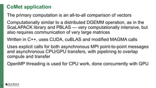 19
CoMet application
The primary computation is an all-to-all comparison of vectors
Computationally similar to a distributed DGEMM operation, as in the
ScaLAPACK library and PBLAS — very computationally intensive, but
also requires communication of very large matrices
Written in C++, uses CUDA, cuBLAS and modified MAGMA calls
Uses explicit calls for both asynchronous MPI point-to-point messages
and asynchronous CPU/GPU transfers, with pipelining to overlap
compute and transfer
OpenMP threading is used for CPU work, done concurrently with GPU
 