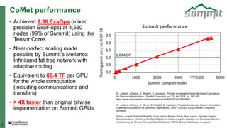 22
CoMet performance
• Achieved 2.36 ExaOps (mixed
precision ExaFlops) at 4,560
nodes (99% of Summit) using the
Tensor Cores
• Near-perfect scaling made
possible by Summit’s Mellanox
Infiniband fat tree network with
adaptive routing
• Equivalent to 86.4 TF per GPU
for the whole computation
(including communications and
transfers)
• > 4X faster than original bitwise
implementation on Summit GPUs
W. Joubert, J. Nance, D. Weighill, D. Jacobson, “Parallel Accelerated Vector Similarity Calculations
for Genomics Applications,” Parallel Computing, vol. 75, July 2018, pp. 130-145,
https://www.sciencedirect.com/science/article/pii/S016781911830084X
W. Joubert, J. Nance, S. Climer, D. Weighill, D. Jacobson, “Parallel Accelerated Custom Correlation
Coefficient Calculations for Genomics Applications,” arxiv 1705.08213 [cs], Parallel Computing,
accepted.
Wayne Joubert, Deborah Weighill, David Kainer, Sharlee Climer, Amy Justice, Kjiersten Fagnan,
Daniel Jacobson, “Attacking the Opioid Epidemic: Determining the Epistatic and Pleiotropic Genetic
Architectures for Chronic Pain and Opioid Addiction,” SC18, Gordon Bell finalist, to appear.
 