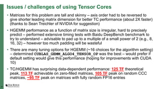 24
Issues / challenges of using Tensor Cores
• Matrices for this problem are tall and skinny – axis order had to be reversed to
give shorter leading matrix dimension for better TC performance (about 2X faster)
(thanks to Sean Treichler of NVIDIA for suggestion)
• HGEMM performance as a function of matrix size is irregular, hard to precisely
predict – performed extensive timing tests with Baidu DeepBench benchmark to
try to understand – advisable to pad up to a multiple of a small power of 2 (e.g., 8,
16, 32) – however too much padding will be wasteful
• There are many tuning options for HGEMM (~16 choices for the algorithm setting)
– determined CUBLAS_GEMM_ALGO4_TENSOR_OP was the best – would prefer if
default setting would give this performance (hoping for improvements with CUDA
10)
• TC/HGEMM has surprising data-dependent performance: 125 TF theoretical
peak, 113 TF achievable on zero-filled matrices, 105 TF peak on random CCC
matrices, ~95 TF peak on matrices with fully random FP16 entries
 