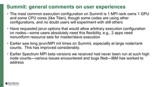 27
Summit: general comments on user experiences
• The most common execution configuration on Summit is 1 MPI rank owns 1 GPU
and some CPU cores (like Titan), though some codes are using other
configurations, and no doubt users will experiment with still others
• Have requested jsrun options that would allow arbitrary execution configuration
on nodes—some users absolutely need this flexibility, e.g., 2 apps need
nonuniform resource sets for master/slave execution
• Earlier saw long jsrun/MPI init times on Summit, especially at large node/rank
counts. This has improved considerably.
• Earlier Spectrum MPI beta versions we received had never been run at such high
node counts—various issues encountered and bugs filed—IBM has worked to
address
 