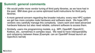 28
Summit: general comments
• We would prefer more vendor tuning of third party libraries, as we have had in
the past. IBM does give us some optimized build instructions for third party
libraries.
• A more general concern regarding the broader industry: every new HPC system
we get has more complex node hardware and software stack. We hope HPC
vendors very carefully manage this complexity. Users want and need advanced
hardware features but also need reliable, coherent software to access them.
• Similarly, users mix programming models, e.g., MPI, OpenMP, OpenACC,
Kokkos, etc., sometimes in complex ways. We need to have interoperability
and coherency between these (Example: can an OpenMP thread launch an
OpenACC kernel)
 