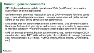 29
Summit: general comments
• GPU high-speed atomic update operations of Volta (and Pascal) have made a
huge impact on some applications
• Unified memory, automatic migration of data to GPU very helpful for some codes—
e.g., codes with deep data structures. However, some users will prefer manual
control of the exact timing of transfers for performance.
• Most codes that run at our center also run at other sites. Use of vendor-specific
libraries or features that give higher performance may be avoided by some users
to maintain portability. We prefer standards-based approaches when possible.
• MPS will be used by some, but can add complexity, e.g., need to manage CUDA
mem handles. Also, MPS adds to the myriad of complexities to manage (resource
sets, ranks per node, SMT mode, NUMA domains, thread binding, GPU binding,
etc.).
 