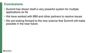 31
Conclusions
• Summit has shown itself a very powerful system for multiple
applications so far
• We have worked with IBM and other partners to resolve issues
• We are looking forward to the new science that Summit will make
possible in the near future
 