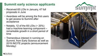6
Summit early science applicants
• Received 65 LOIs in January, 47 full
proposals in June
• Awardees will be among the first users
to get access to Summit after
acceptance
• Notably, 12 of the 65 LOIs (~ 20%)
had a machine learning component –
remarkable growth in a short period of
time
• Tremendous interest in running on
Summit, from Early Science as well as
2019 INCITE projects (announcement
Monday)
 