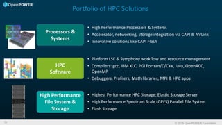 © 2016 OpenPOWER Foundation16
Portfolio of HPC Solutions
• Platform LSF & Symphony workflow and resource management
• Compilers: gcc, IBM XLC, PGI Fortran/C/C++, Java, OpenACC,
OpenMP
• Debuggers, Profilers, Math libraries, MPI & HPC apps
Processors &
Systems
HPC
Software
High Performance
File System &
Storage
• High Performance Processors & Systems
• Accelerator, networking, storage integration via CAPI & NVLink
• Innovative solutions like CAPI Flash
• Highest Performance HPC Storage: Elastic Storage Server
• High Performance Spectrum Scale (GPFS) Parallel File System
• Flash Storage
 