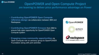 © 2016 OpenPOWER Foundation19
OpenPOWER and Open Compute Project
are teaming to deliver price performance advantage on Power
• Contributing OpenPOWER Open Compute
reference design via collaboration between IBM and
Rackspace.
• Contributing OpenPOWER firmware from IBM to
ensure fully open opportunity for OpenPOWER Open
Compute system
• Engaging cross community opportunities via
Open Compute role on advisory group to OpenPOWER
Foundation along with joint activities
 