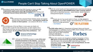 © 2016 OpenPOWER Foundation25
According to results shared at the STAC Summit on June 4, an IBM
Power8-based system server delivered more than twice the
performance of the best-in-class x86 counterpart when running a set
of standard financial industry benchmarks. - HPC Wire
“Both the current results and future potential are so promising that we are
preparing to build an OpenPOWER-based, Open Compute platform.
And it will run OpenStack services. - Aaron Sullivan, Senior Director &
Distinguished Engineer, Rackspace
We estimate that a physical Power Systems server can support
twice as many virtual environments – and therefore double the
number of client systems – as a physical x86 server. -Ubuntu
“The $320 million deal [U.S. Department of Energy's Sierra and Summit
supercomputers] is a validation of sorts of IBM’s recent strategic shift to open
up its POWER computing architecture for
license and use by other companies
looking for alternatives
to an Intel-controlled world. - Forbes
“
While other vendors are struggling to establish themselves in China,
IBM seems to have found the secret with OpenPOWER. Not only
does this seem to be cementing IBM inside the tough Chinese
technology market but the benefits, such as SuperVessel, are now
starting to be felt
across the whole of IBM.
- Enterprise Times
I still see the POWER8 processor as one of the most
powerful processors in the industry – and with the
accelerators being developed in the OpenPOWER
ecosystem, it is going to be hard for other processors
(including Intel and ARM silicon) to match some of the
acceleration speeds that will be achieved by POWER8
and successive generations. - Clabby Analytics
People Can't Stop Talking About OpenPOWER
“
“
“
“People ask me if we would switch to Power, and the answer is
absolutely,” Urs Hölzle, Google, said emphatically and unequivocally.
“Even for a single generation.”
- The Platform
““
The architectures of the last fifteen or more years are clearly not
going to take us past the next several years, so there needs to be a
step change and there are lots of options but for the workloads we’re
looking at ahead, we are confident about this architecture. - Cliff
Brereton, STFC
 