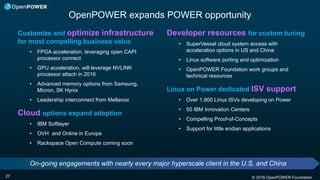 © 2016 OpenPOWER Foundation
Customize and optimize infrastructure
for most compelling business value
• FPGA acceleration, leveraging open CAPI
processor connect
• GPU acceleration, will leverage NVLINK
processor attach in 2016
• Advanced memory options from Samsung,
Micron, SK Hynix
• Leadership interconnect from Mellanox
Cloud options expand adoption
• IBM Softlayer
• OVH and Online in Europe
• Rackspace Open Compute coming soon
OpenPOWER expands POWER opportunity
27
Developer resources for custom tuning
• SuperVessel cloud system access with
acceleration options in US and China
• Linux software porting and optimization
• OpenPOWER Foundation work groups and
technical resources
Linux on Power dedicated ISV support
• Over 1,900 Linux ISVs developing on Power
• 50 IBM Innovation Centers
• Compelling Proof-of-Concepts
• Support for little endian applications
On-going engagements with nearly every major hyperscale client in the U.S. and China
 