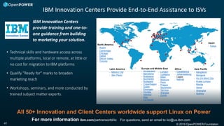 © 2016 OpenPOWER Foundation41
IBM Innovation Centers Provide End-to-End Assistance to ISVs
For more information ibm.com/partnerworld/iic For questions, send an email to iici@us.ibm.com
IBM Innovation Centers
provide training and one-to-
one guidance from building
to marketing your solution.
• Technical skills and hardware access across
multiple platforms, local or remote, at little or
no cost for migration to IBM platforms
• Qualify "Ready for" marks to broaden
marketing reach
• Workshops, seminars, and more conducted by
trained subject matter experts.
All 50+ Innovation and Client Centers worldwide support Linux on Power
Latin America
• Mexico City
• Sao Paulo
North America
• Austin
• Cambridge
• Chicago
• Dallas
• Silicon Valley
• Toronto
Europe and Middle East
• Amsterdam
• Barcelona
• Bratislava
• Bucharest
• Budapest
• Copenhagen
• Dublin
• Ehningen
• Hursley
• Istanbul
• Kiev
• La Gaude
• London
• Ljubljana
• Milan
• Moscow
• Paris
• Prague
• Stockholm
• Tel Aviv
• Warsaw
• Zurich
Africa
• Casablanca
• Johannesburg
• Lagos
• Nairobi
Japan
• Tokyo
Asia Pacific
• Bangalore
• Bangkok
• Ho Chi Minh City
• Kuala Lumpur
• Manila
• Seoul
• Shanghai
• Sydney
 