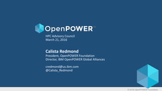 © 2016 OpenPOWER Foundation
HPC Advisory Council
March 21, 2016
Calista Redmond
President, OpenPOWER Foundation
Director, IBM OpenPOWER Global Alliances
credmond@us.ibm.com
@Calista_Redmond
 