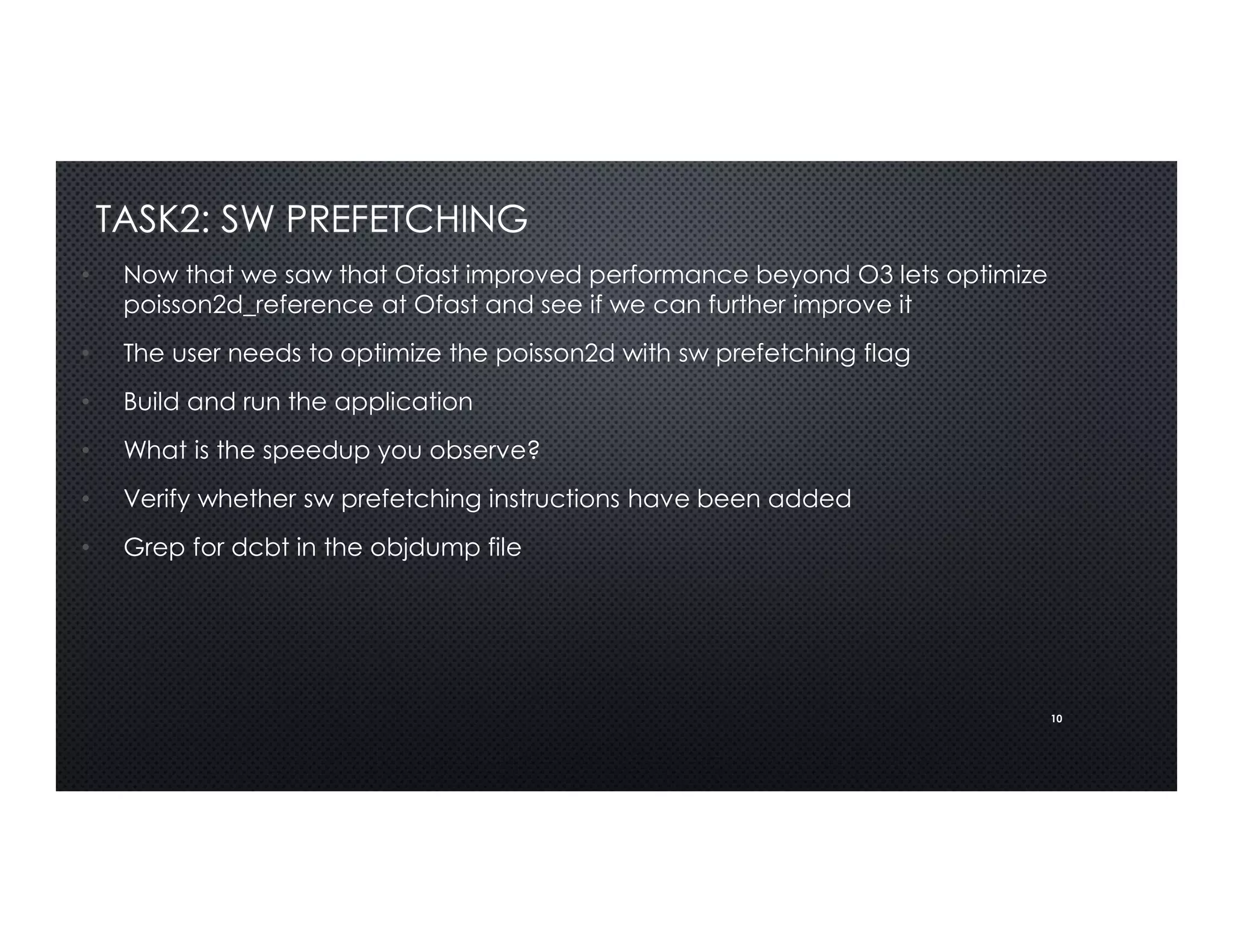 10
TASK2: SW PREFETCHING
• Now that we saw that Ofast improved performance beyond O3 lets optimize
poisson2d_reference at Ofast and see if we can further improve it
• The user needs to optimize the poisson2d with sw prefetching flag
• Build and run the application
• What is the speedup you observe?
• Verify whether sw prefetching instructions have been added
• Grep for dcbt in the objdump file
 
