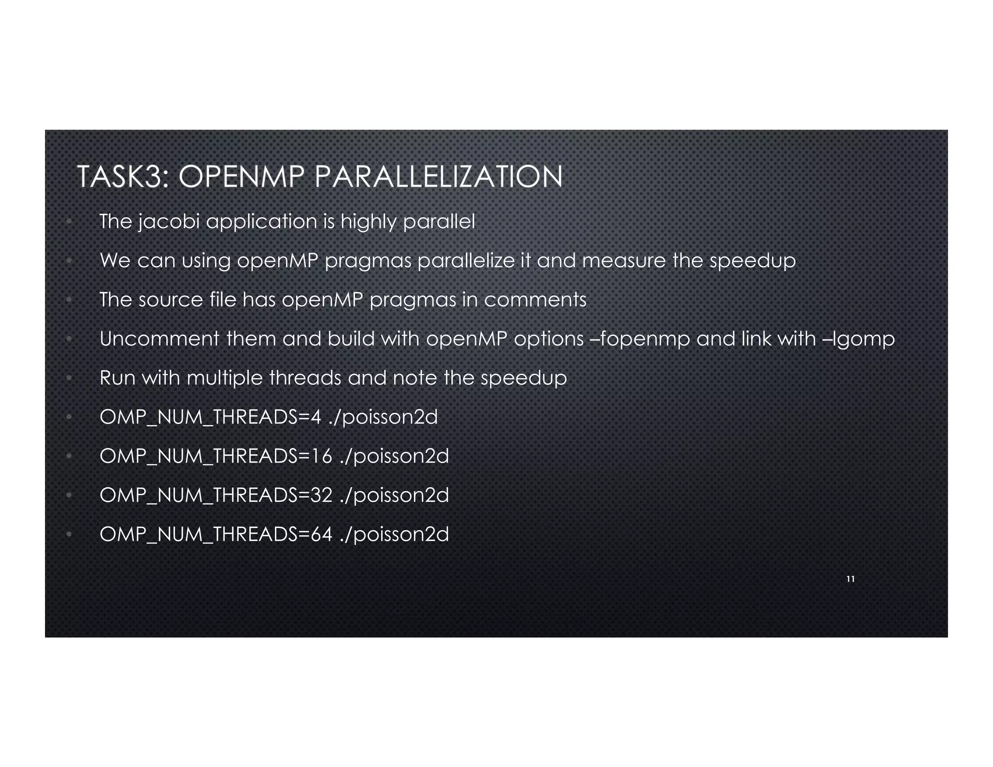 11
TASK3: OPENMP PARALLELIZATION
• The jacobi application is highly parallel
• We can using openMP pragmas parallelize it and measure the speedup
• The source file has openMP pragmas in comments
• Uncomment them and build with openMP options –fopenmp and link with –lgomp
• Run with multiple threads and note the speedup
• OMP_NUM_THREADS=4 ./poisson2d
• OMP_NUM_THREADS=16 ./poisson2d
• OMP_NUM_THREADS=32 ./poisson2d
• OMP_NUM_THREADS=64 ./poisson2d
 
