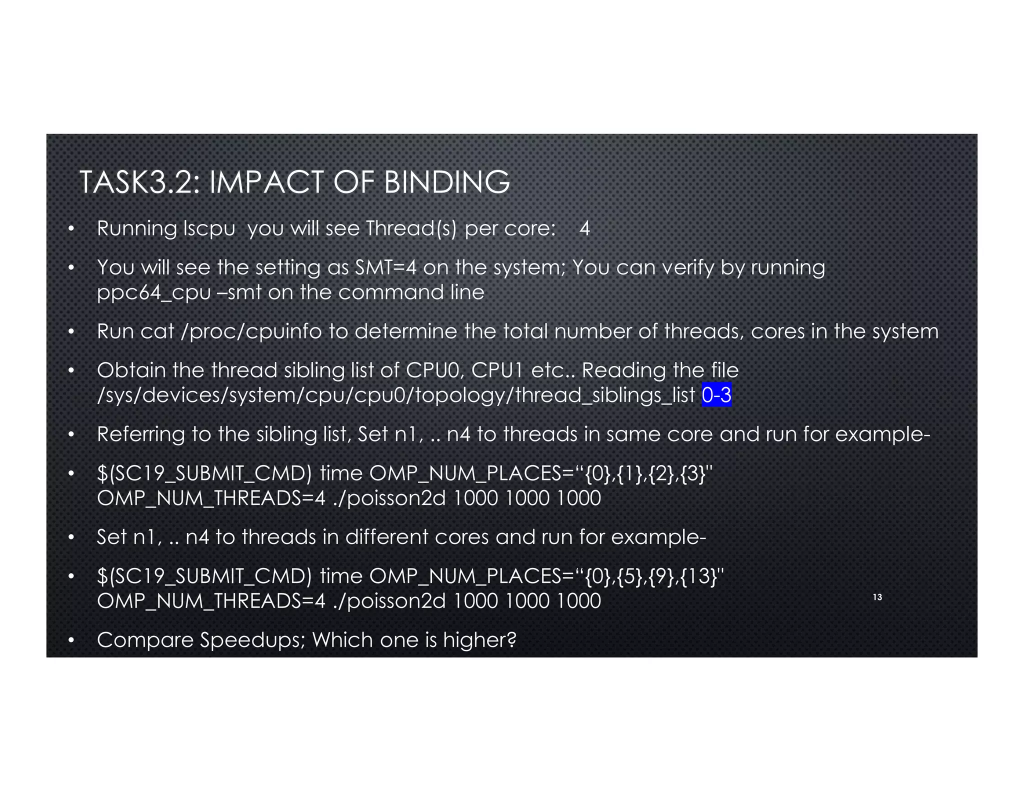 13
TASK3.2: IMPACT OF BINDING
• Running lscpu you will see Thread(s) per core: 4
• You will see the setting as SMT=4 on the system; You can verify by running
ppc64_cpu –smt on the command line
• Run cat /proc/cpuinfo to determine the total number of threads, cores in the system
• Obtain the thread sibling list of CPU0, CPU1 etc.. Reading the file
/sys/devices/system/cpu/cpu0/topology/thread_siblings_list 0-3
• Referring to the sibling list, Set n1, .. n4 to threads in same core and run for example-
• $(SC19_SUBMIT_CMD) time OMP_NUM_PLACES=“{0},{1},{2},{3}"
OMP_NUM_THREADS=4 ./poisson2d 1000 1000 1000
• Set n1, .. n4 to threads in different cores and run for example-
• $(SC19_SUBMIT_CMD) time OMP_NUM_PLACES=“{0},{5},{9},{13}"
OMP_NUM_THREADS=4 ./poisson2d 1000 1000 1000
• Compare Speedups; Which one is higher?
 