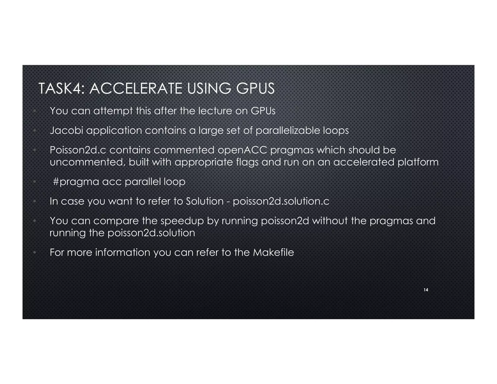 14
TASK4: ACCELERATE USING GPUS
• You can attempt this after the lecture on GPUs
• Jacobi application contains a large set of parallelizable loops
• Poisson2d.c contains commented openACC pragmas which should be
uncommented, built with appropriate flags and run on an accelerated platform
• #pragma acc parallel loop
• In case you want to refer to Solution - poisson2d.solution.c
• You can compare the speedup by running poisson2d without the pragmas and
running the poisson2d.solution
• For more information you can refer to the Makefile
 