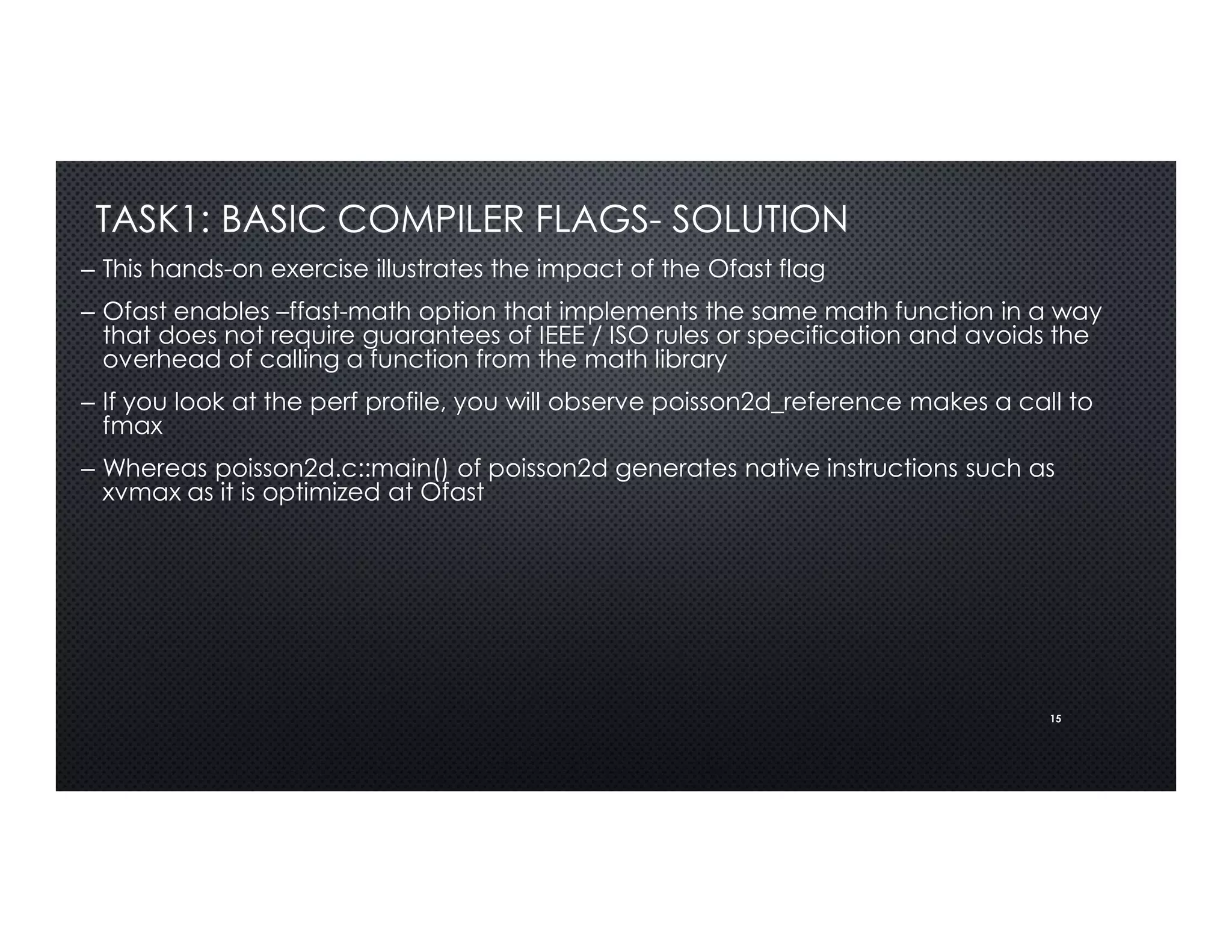 15
TASK1: BASIC COMPILER FLAGS- SOLUTION
– This hands-on exercise illustrates the impact of the Ofast flag
– Ofast enables –ffast-math option that implements the same math function in a way
that does not require guarantees of IEEE / ISO rules or specification and avoids the
overhead of calling a function from the math library
– If you look at the perf profile, you will observe poisson2d_reference makes a call to
fmax
– Whereas poisson2d.c::main() of poisson2d generates native instructions such as
xvmax as it is optimized at Ofast
 