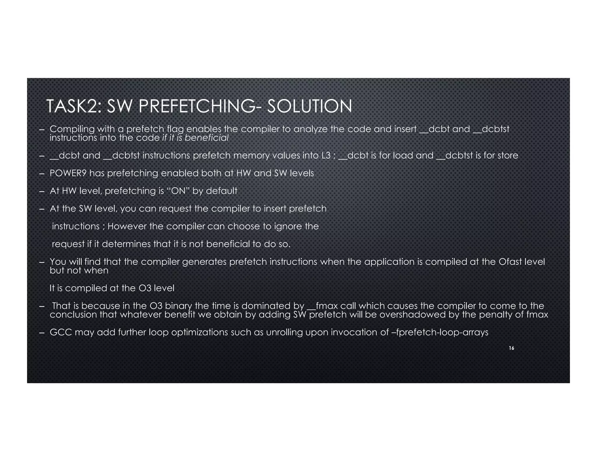 16
TASK2: SW PREFETCHING- SOLUTION
– Compiling with a prefetch flag enables the compiler to analyze the code and insert __dcbt and __dcbtst
instructions into the code if it is beneficial
– __dcbt and __dcbtst instructions prefetch memory values into L3 ; __dcbt is for load and __dcbtst is for store
– POWER9 has prefetching enabled both at HW and SW levels
– At HW level, prefetching is “ON” by default
– At the SW level, you can request the compiler to insert prefetch
instructions ; However the compiler can choose to ignore the
request if it determines that it is not beneficial to do so.
– You will find that the compiler generates prefetch instructions when the application is compiled at the Ofast level
but not when
It is compiled at the O3 level
– That is because in the O3 binary the time is dominated by __fmax call which causes the compiler to come to the
conclusion that whatever benefit we obtain by adding SW prefetch will be overshadowed by the penalty of fmax
– GCC may add further loop optimizations such as unrolling upon invocation of –fprefetch-loop-arrays
 