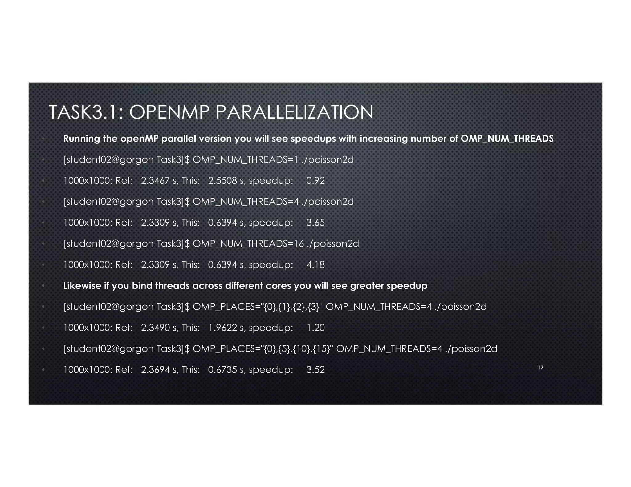 17
TASK3.1: OPENMP PARALLELIZATION
• Running the openMP parallel version you will see speedups with increasing number of OMP_NUM_THREADS
• [student02@gorgon Task3]$ OMP_NUM_THREADS=1 ./poisson2d
• 1000x1000: Ref: 2.3467 s, This: 2.5508 s, speedup: 0.92
• [student02@gorgon Task3]$ OMP_NUM_THREADS=4 ./poisson2d
• 1000x1000: Ref: 2.3309 s, This: 0.6394 s, speedup: 3.65
• [student02@gorgon Task3]$ OMP_NUM_THREADS=16 ./poisson2d
• 1000x1000: Ref: 2.3309 s, This: 0.6394 s, speedup: 4.18
• Likewise if you bind threads across different cores you will see greater speedup
• [student02@gorgon Task3]$ OMP_PLACES="{0},{1},{2},{3}" OMP_NUM_THREADS=4 ./poisson2d
• 1000x1000: Ref: 2.3490 s, This: 1.9622 s, speedup: 1.20
• [student02@gorgon Task3]$ OMP_PLACES="{0},{5},{10},{15}" OMP_NUM_THREADS=4 ./poisson2d
• 1000x1000: Ref: 2.3694 s, This: 0.6735 s, speedup: 3.52
 