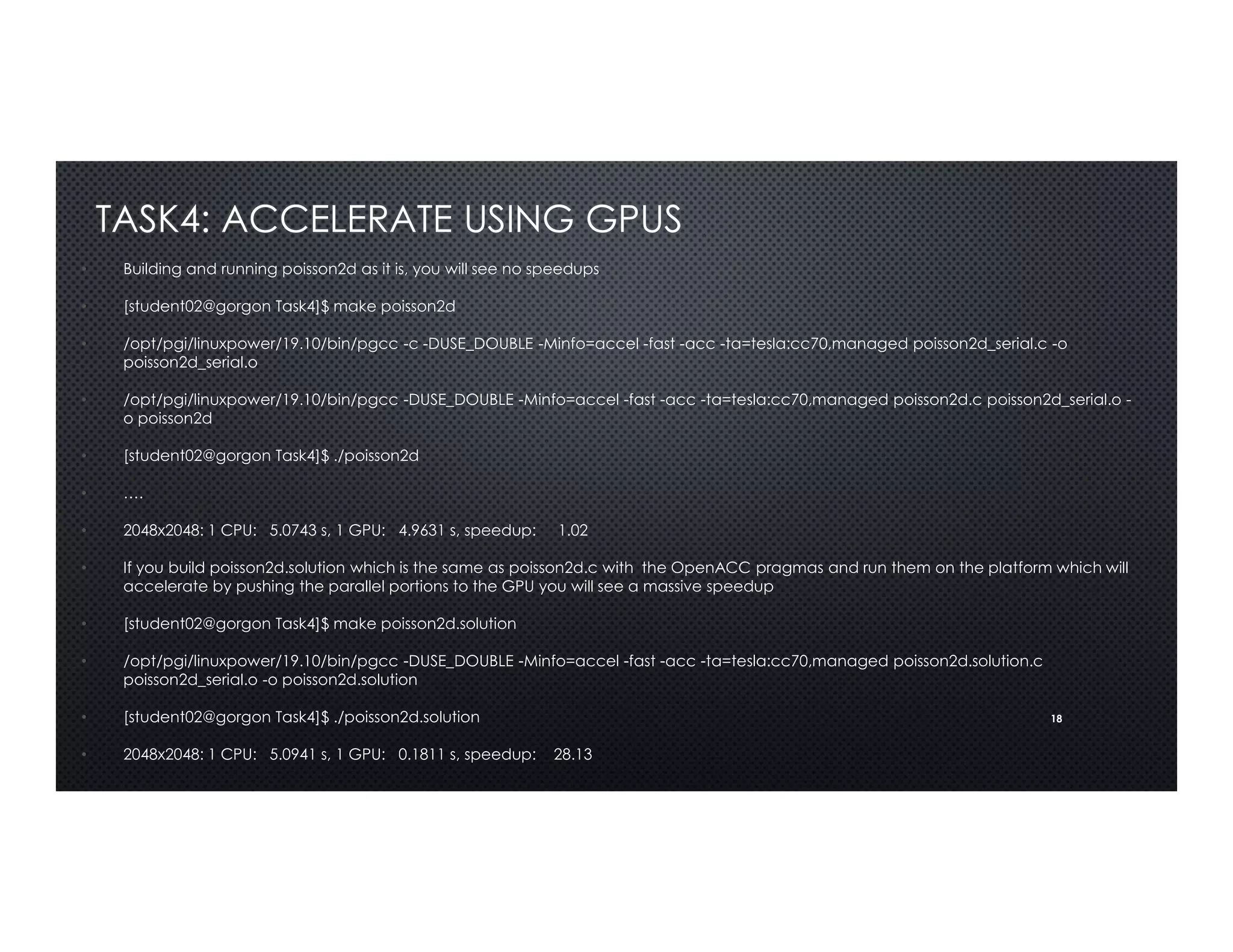 18
TASK4: ACCELERATE USING GPUS
• Building and running poisson2d as it is, you will see no speedups
• [student02@gorgon Task4]$ make poisson2d
• /opt/pgi/linuxpower/19.10/bin/pgcc -c -DUSE_DOUBLE -Minfo=accel -fast -acc -ta=tesla:cc70,managed poisson2d_serial.c -o
poisson2d_serial.o
• /opt/pgi/linuxpower/19.10/bin/pgcc -DUSE_DOUBLE -Minfo=accel -fast -acc -ta=tesla:cc70,managed poisson2d.c poisson2d_serial.o -
o poisson2d
• [student02@gorgon Task4]$ ./poisson2d
• ….
• 2048x2048: 1 CPU: 5.0743 s, 1 GPU: 4.9631 s, speedup: 1.02
• If you build poisson2d.solution which is the same as poisson2d.c with the OpenACC pragmas and run them on the platform which will
accelerate by pushing the parallel portions to the GPU you will see a massive speedup
• [student02@gorgon Task4]$ make poisson2d.solution
• /opt/pgi/linuxpower/19.10/bin/pgcc -DUSE_DOUBLE -Minfo=accel -fast -acc -ta=tesla:cc70,managed poisson2d.solution.c
poisson2d_serial.o -o poisson2d.solution
• [student02@gorgon Task4]$ ./poisson2d.solution
• 2048x2048: 1 CPU: 5.0941 s, 1 GPU: 0.1811 s, speedup: 28.13
 