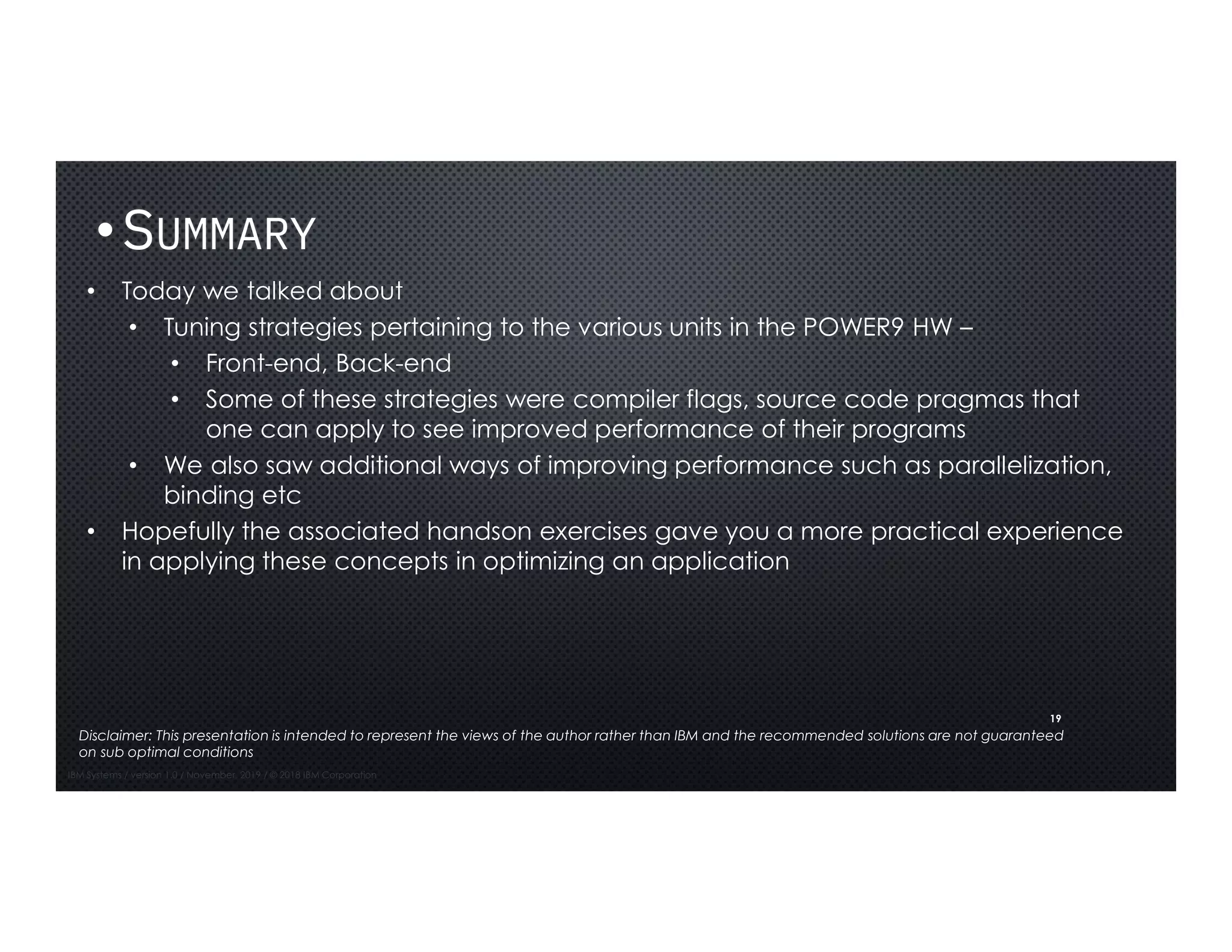 19
•SUMMARY
• Today we talked about
• Tuning strategies pertaining to the various units in the POWER9 HW –
• Front-end, Back-end
• Some of these strategies were compiler flags, source code pragmas that
one can apply to see improved performance of their programs
• We also saw additional ways of improving performance such as parallelization,
binding etc
• Hopefully the associated handson exercises gave you a more practical experience
in applying these concepts in optimizing an application
IBM Systems / version 1.0 / November, 2019 / © 2018 IBM Corporation
Disclaimer: This presentation is intended to represent the views of the author rather than IBM and the recommended solutions are not guaranteed
on sub optimal conditions
 