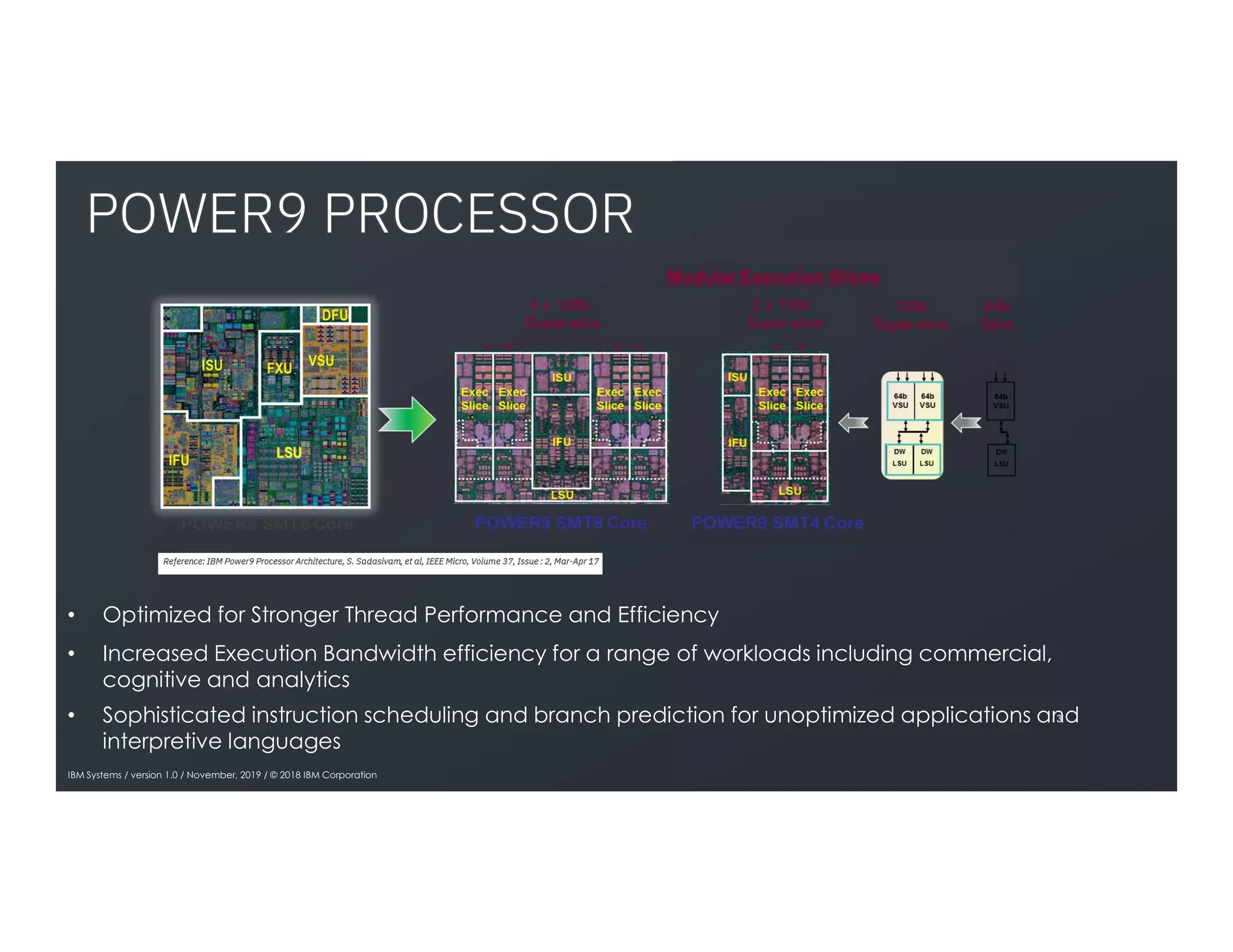 POWER9 PROCESSOR
3
• Optimized for Stronger Thread Performance and Efficiency
• Increased Execution Bandwidth efficiency for a range of workloads including commercial,
cognitive and analytics
• Sophisticated instruction scheduling and branch prediction for unoptimized applications and
interpretive languages
IBM Systems / version 1.0 / November, 2019 / © 2018 IBM Corporation
 