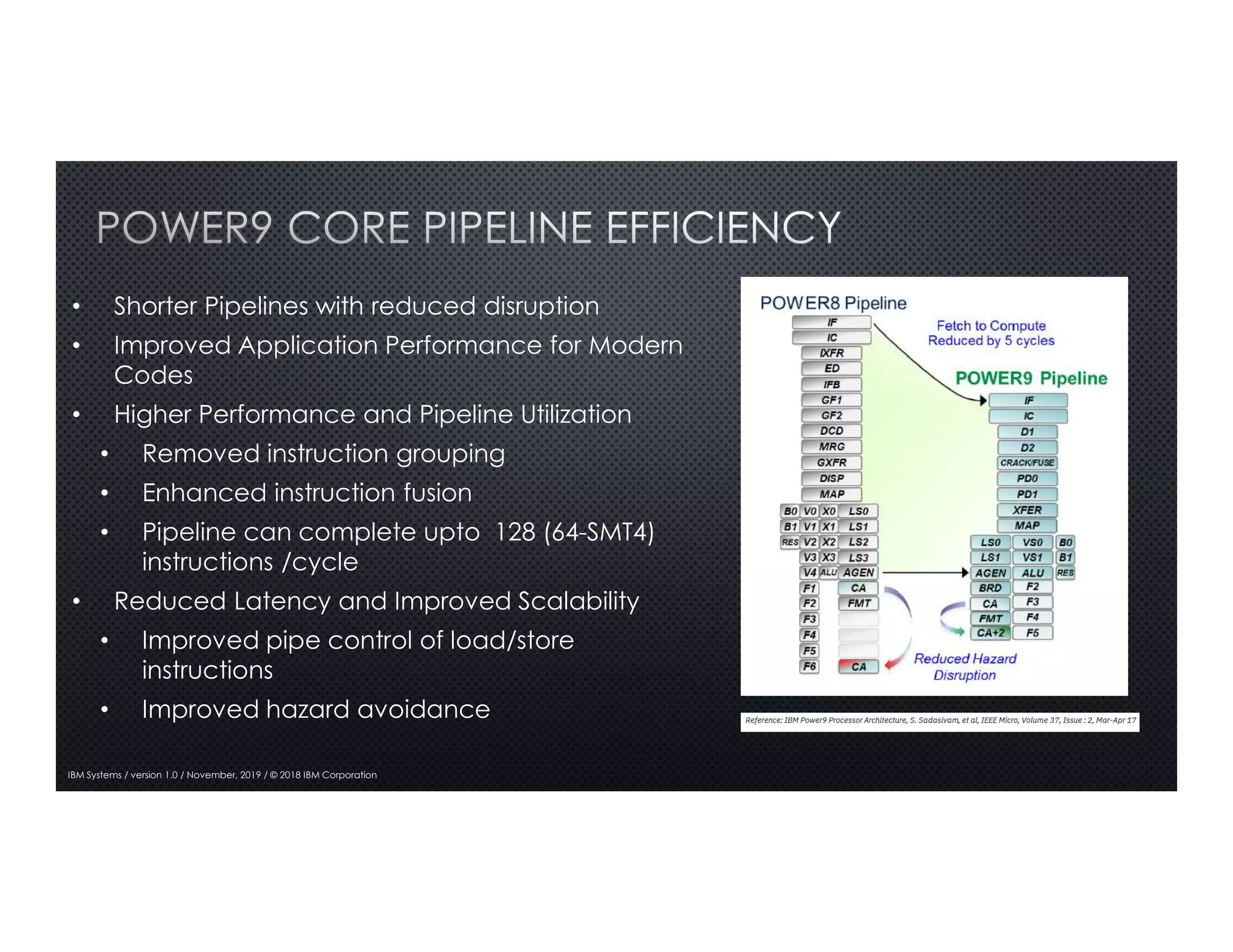 4
IBM Systems / version 1.0 / November, 2019 / © 2018 IBM Corporation
• Shorter Pipelines with reduced disruption
• Improved Application Performance for Modern
Codes
• Higher Performance and Pipeline Utilization
• Removed instruction grouping
• Enhanced instruction fusion
• Pipeline can complete upto 128 (64-SMT4)
instructions /cycle
• Reduced Latency and Improved Scalability
• Improved pipe control of load/store
instructions
• Improved hazard avoidance
 