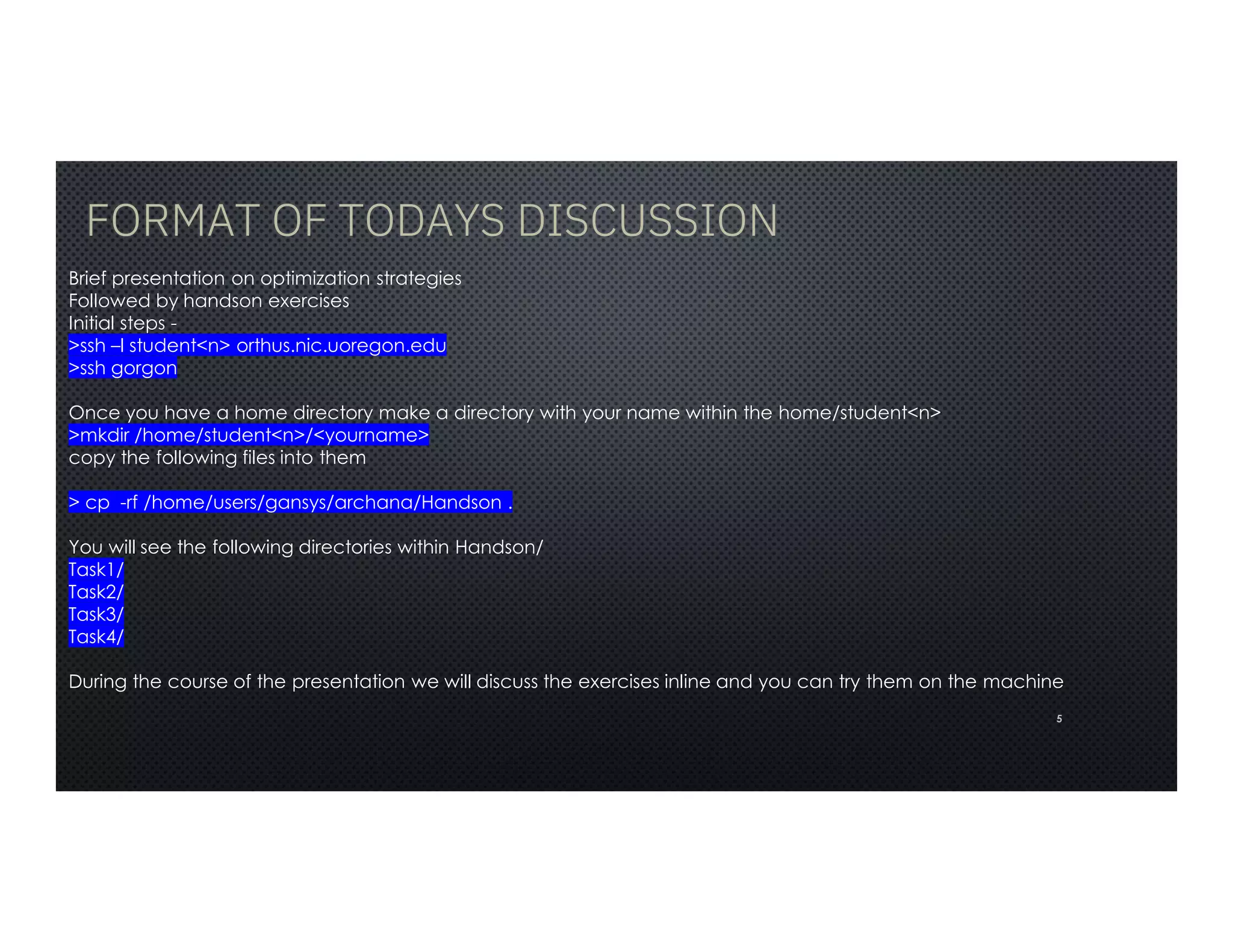 FORMAT OF TODAYS DISCUSSION
5
Brief presentation on optimization strategies
Followed by handson exercises
Initial steps -
>ssh –l student<n> orthus.nic.uoregon.edu
>ssh gorgon
Once you have a home directory make a directory with your name within the home/student<n>
>mkdir /home/student<n>/<yourname>
copy the following files into them
> cp -rf /home/users/gansys/archana/Handson .
You will see the following directories within Handson/
Task1/
Task2/
Task3/
Task4/
During the course of the presentation we will discuss the exercises inline and you can try them on the machine
 