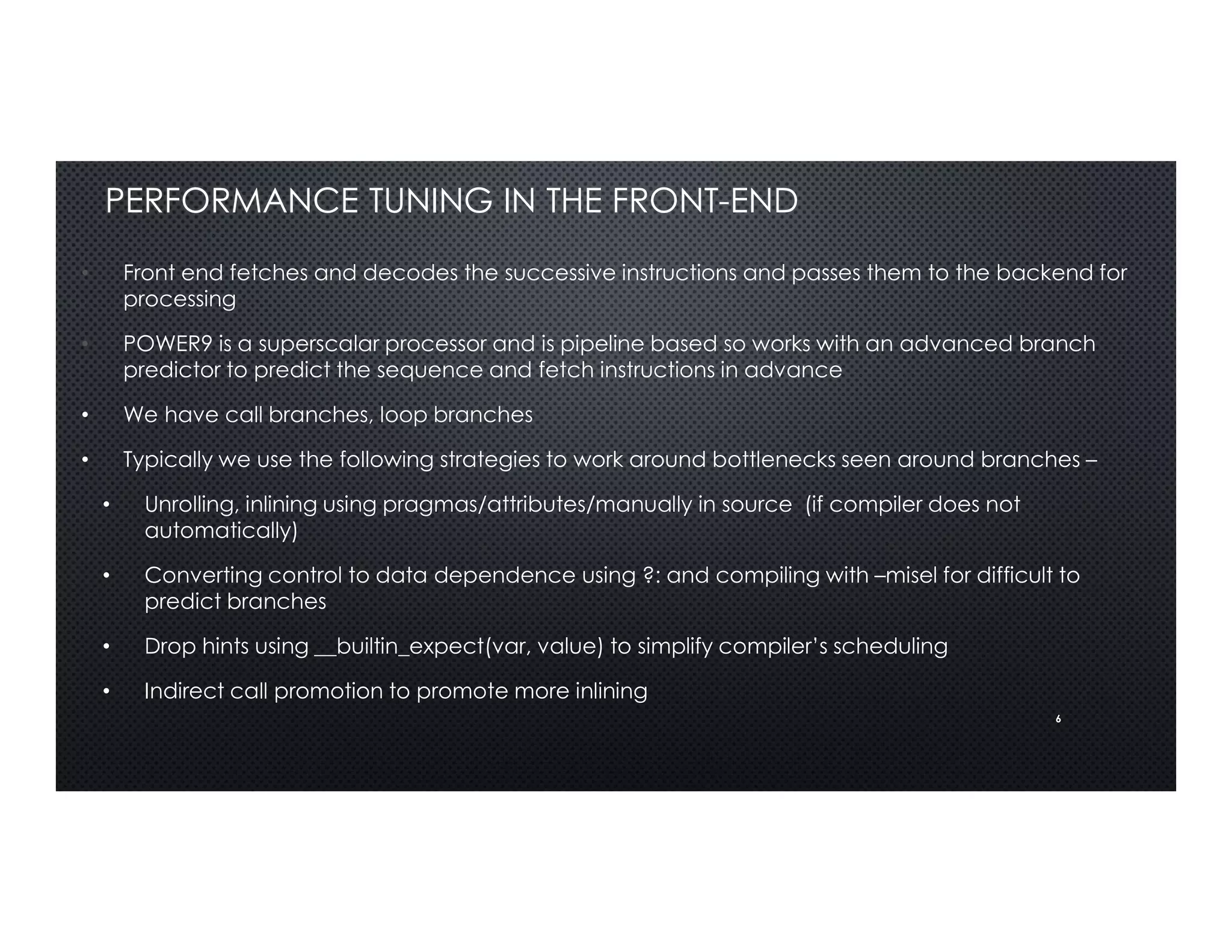 6
PERFORMANCE TUNING IN THE FRONT-END
• Front end fetches and decodes the successive instructions and passes them to the backend for
processing
• POWER9 is a superscalar processor and is pipeline based so works with an advanced branch
predictor to predict the sequence and fetch instructions in advance
• We have call branches, loop branches
• Typically we use the following strategies to work around bottlenecks seen around branches –
• Unrolling, inlining using pragmas/attributes/manually in source (if compiler does not
automatically)
• Converting control to data dependence using ?: and compiling with –misel for difficult to
predict branches
• Drop hints using __builtin_expect(var, value) to simplify compiler’s scheduling
• Indirect call promotion to promote more inlining
 