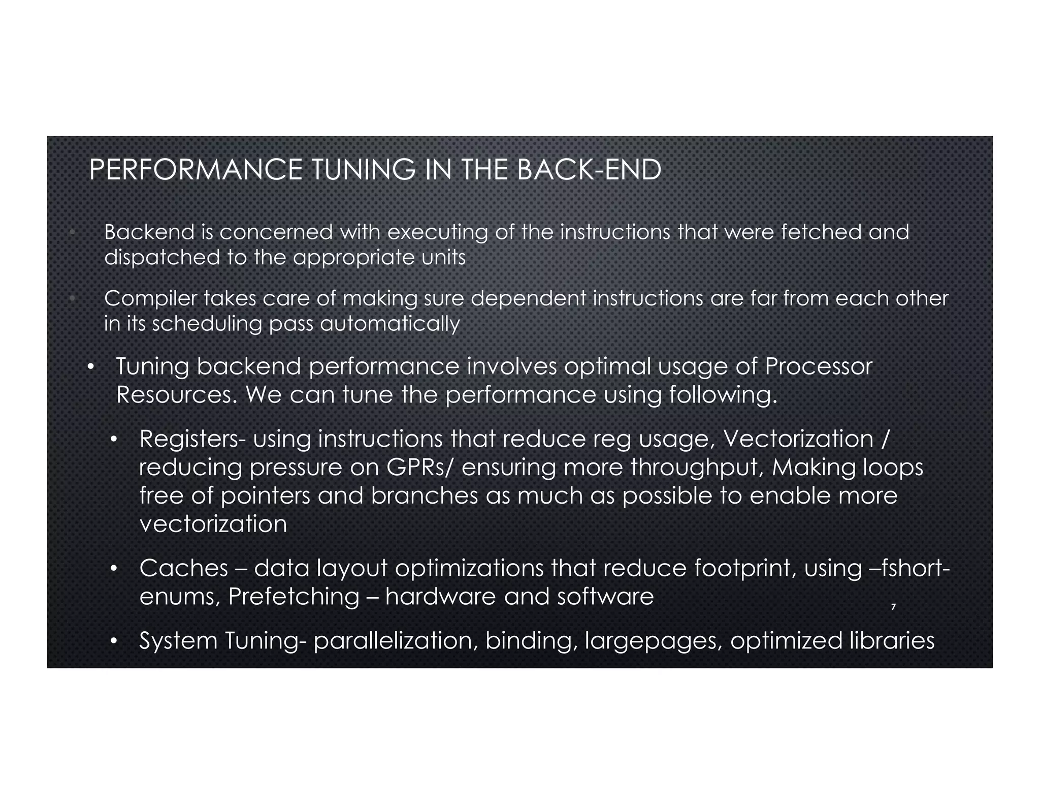 7
PERFORMANCE TUNING IN THE BACK-END
• Backend is concerned with executing of the instructions that were fetched and
dispatched to the appropriate units
• Compiler takes care of making sure dependent instructions are far from each other
in its scheduling pass automatically
• Tuning backend performance involves optimal usage of Processor
Resources. We can tune the performance using following.
• Registers- using instructions that reduce reg usage, Vectorization /
reducing pressure on GPRs/ ensuring more throughput, Making loops
free of pointers and branches as much as possible to enable more
vectorization
• Caches – data layout optimizations that reduce footprint, using –fshort-
enums, Prefetching – hardware and software
• System Tuning- parallelization, binding, largepages, optimized libraries
 