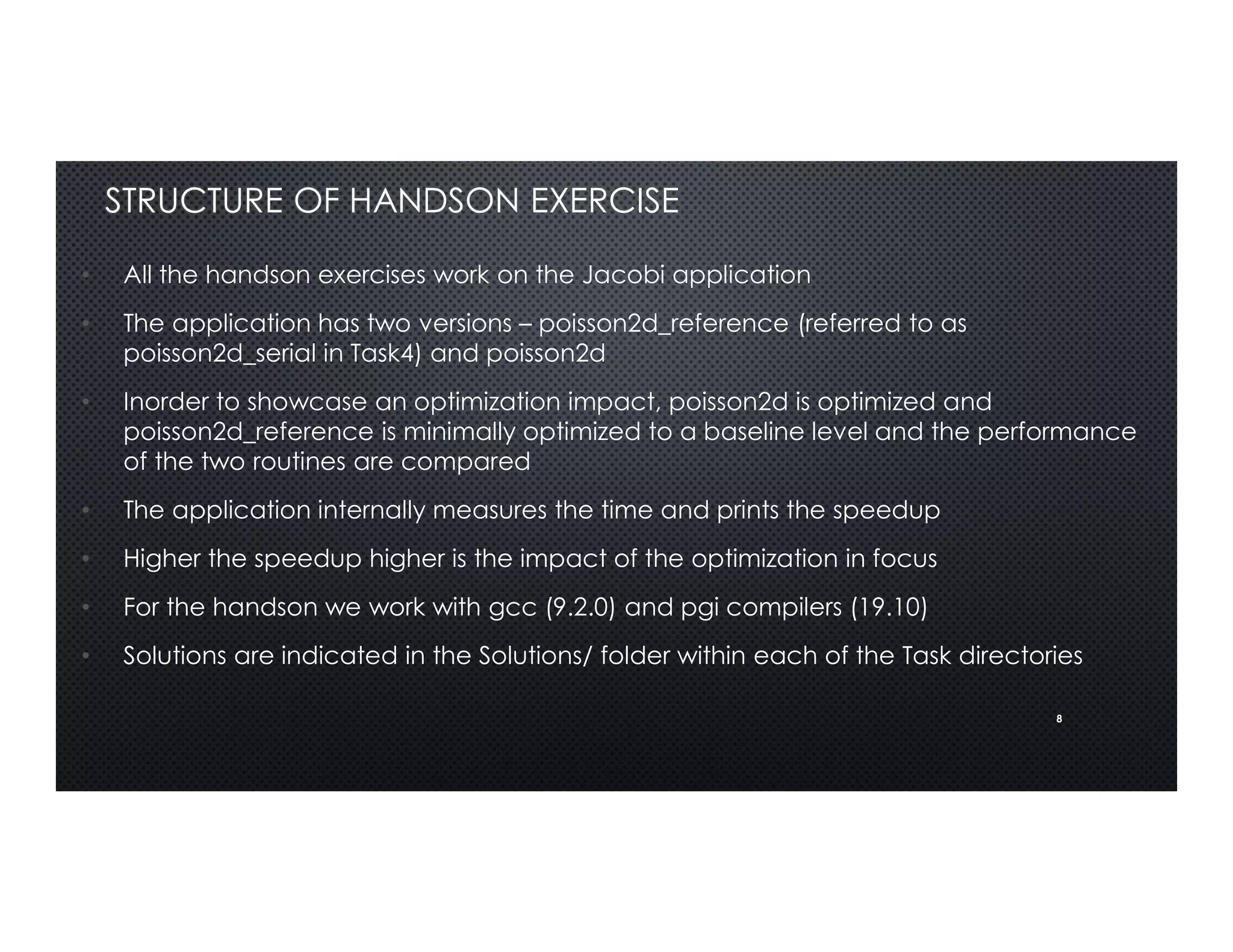 8
STRUCTURE OF HANDSON EXERCISE
• All the handson exercises work on the Jacobi application
• The application has two versions – poisson2d_reference (referred to as
poisson2d_serial in Task4) and poisson2d
• Inorder to showcase an optimization impact, poisson2d is optimized and
poisson2d_reference is minimally optimized to a baseline level and the performance
of the two routines are compared
• The application internally measures the time and prints the speedup
• Higher the speedup higher is the impact of the optimization in focus
• For the handson we work with gcc (9.2.0) and pgi compilers (19.10)
• Solutions are indicated in the Solutions/ folder within each of the Task directories
 