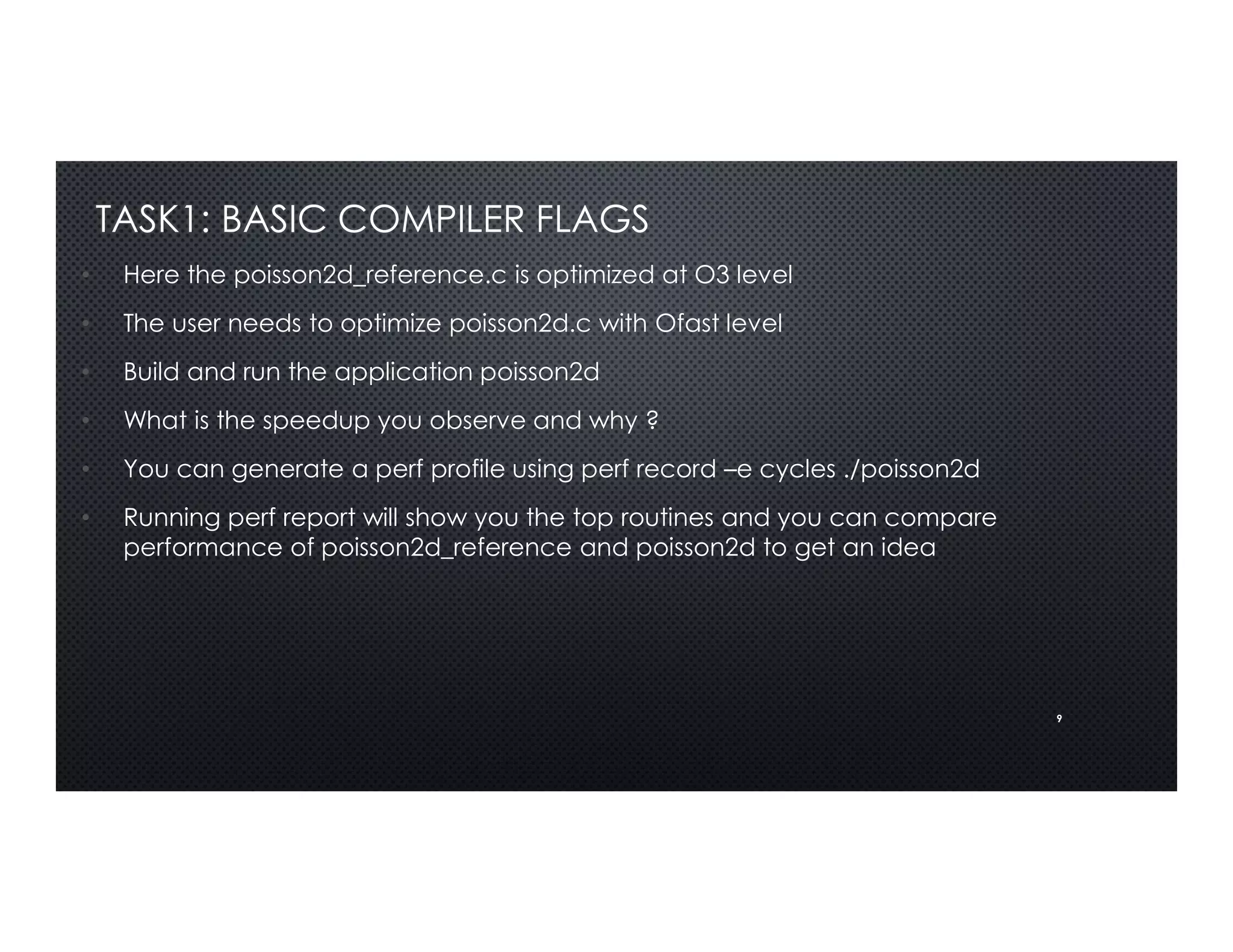 9
TASK1: BASIC COMPILER FLAGS
• Here the poisson2d_reference.c is optimized at O3 level
• The user needs to optimize poisson2d.c with Ofast level
• Build and run the application poisson2d
• What is the speedup you observe and why ?
• You can generate a perf profile using perf record –e cycles ./poisson2d
• Running perf report will show you the top routines and you can compare
performance of poisson2d_reference and poisson2d to get an idea
 