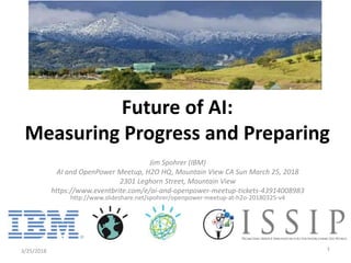 Jim Spohrer (IBM)
AI and OpenPower Meetup, H2O HQ, Mountain View CA Sun March 25, 2018
2301 Leghorn Street, Mountain View
https://www.eventbrite.com/e/ai-and-openpower-meetup-tickets-43914008983
http://www.slideshare.net/spohrer/openpower-meetup-at-h2o-20180325-v4
3/25/2018 1
Future of AI:
Measuring Progress and Preparing
 