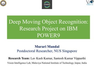 Deep Moving Object Recognition:
Research Project on IBM
POWER9
Research Team: Lav Kush Kumar, Santosh Kumar Vipparthi
Vision Intelligence Lab, Malaviya National Institute of Technology Jaipur, India
Murari Mandal
Postdoctoral Researcher, NUS Singapore
 