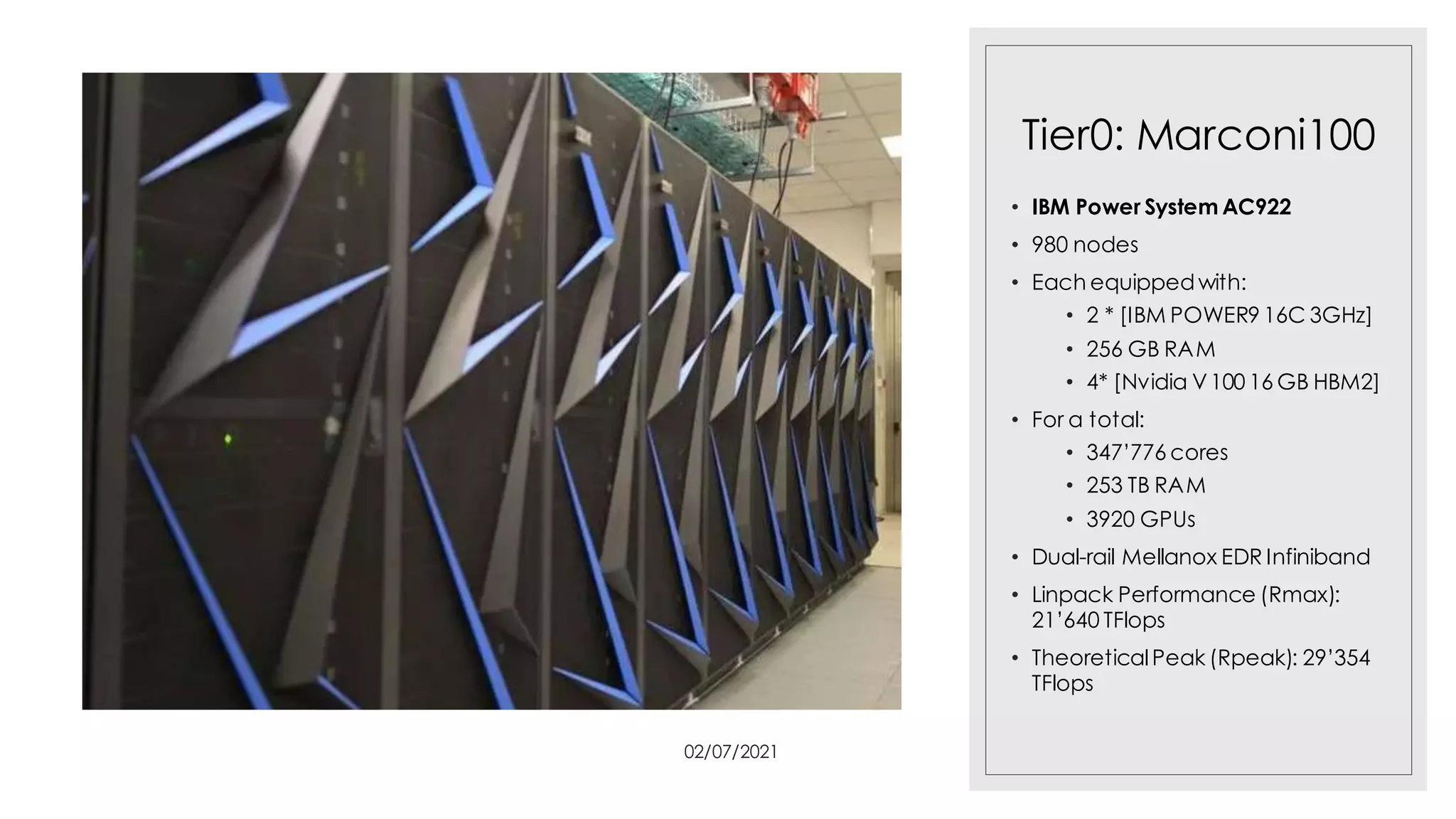 Tier0: Marconi100
• IBM Power System AC922
• 980 nodes
• Each equippedwith:
• 2 * [IBM POWER9 16C 3GHz]
• 256 GB RAM
• 4* [Nvidia V100 16 GB HBM2]
• For a total:
• 347’776 cores
• 253 TB RAM
• 3920 GPUs
• Dual-rail Mellanox EDR Infiniband
• Linpack Performance (Rmax):
21’640 TFlops
• TheoreticalPeak (Rpeak): 29’354
TFlops
02/07/2021
 